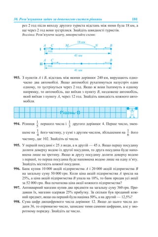30. Розв’язування задач за допомогою систем рівнянь 181
рез 2 год після виходу другого туриста відстань між ними була 18 км, а
ще через 2 год вони зустрілися. Знайдіть швидкості туристів.
Вказівка. Розв’язуючи задачу, використайте схеми:
993. З пунктів A і B, відстань між якими дорівнює 240 км, вирушають одно-
часно два автомобілі. Якщо автомобілі рухатимуться назустріч один
одному, то зустрінуться через 2 год. Якщо ж вони їхатимуть в одному
напрямку, то автомобіль, що виїхав з пункту B, наздожене автомобіль,
який виїхав з пункту A, через 12 год. Знайдіть швидкість кожного авто-
мобіля.
994. Різниця першого числа і другого дорівнює 4. Перше число, змен-
шене на його частину, у сумі з другим числом, збільшеним на його
частину, дає 102. Знайдіть ці числа.
995. У першій посудині є 25 л води, а в другій — 45 л. Якщо першу посудину
долити доверху водою із другої посудини, то друга посудина буде напо-
внена лише на третину. Якщо ж другу посудину долити доверху водою
з першої, то перша посудина буде наповнена водою лише на одну п’яту.
Знайдіть місткість кожної посудини.
996. Банк купив 10 000 акцій підприємства А і 20 000 акцій підприємства В
на загальну суму 50 000 грн. Коли ціна акцій підприємства А зросла на
25%, а ціна акцій підприємства В упала на 10%, то банк продав усі акції
за 52 000 грн. Яка початкова ціна акції кожного підприємства?
997. Антикварний магазин купив два предмети на загальну суму 360 грн. Про-
давши їх, магазин одержав 25% прибутку. За скільки був проданий кож-
ний предмет, якщо на перший була націнка 50%, а на другий — 12,5%?
998. Сума цифр двоцифрового числа дорівнює 12. Якщо до цього числа до-
дати 36, то отримаємо число, записане тими самими цифрами, але у зво-
ротному порядку. Знайдіть це число.
 