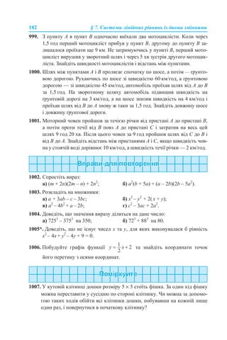 182 § 7. Системи лінійних рівнянь із двома змінними
999. З пункту А в пункт В одночасно виїхали два мотоциклісти. Коли через
1,5 год перший мотоцикліст прибув у пункт В, другому до пункту В за-
лишалося проїхати ще 9 км. Не затримуючись у пункті В, перший мото-
цикліст вирушив у зворотний шлях і через 5 хв зустрів другого мотоцик-
ліста. Знайдіть швидкості мотоциклістів і відстань між пунктами.
1000. Шлях між пунктами А і В пролягає спочатку по шосе, а потім — ґрунто-
вою дорогою. Рухаючись по шосе зі швидкістю 60 км/год, а ґрунтовою
дорогою — зі швидкістю 45 км/год, автомобіль проїхав шлях від А до В
за 1,5 год. На зворотному шляху автомобіль підвищив швидкість на
ґрунтовій дорозі на 3 км/год, а на шосе знизив швидкість на 4 км/год і
проїхав шлях від В до А знову ж таки за 1,5 год. Знайдіть довжину шосе
і довжину ґрунтової дороги.
1001. Моторний човен пройшов за течією річки від пристані А до пристані В,
а потім проти течії від В повз А до пристані С і затратив на весь цей
шлях 9 год 20 хв. Після цього човен за 9 год пройшов шлях від С до В і
від В до А. Знайдіть відстань між пристанями А і С, якщо швидкість чов-
на у стоячій воді дорівнює 10 км/год, а швидкість течії річки — 2 км/год.
1002. Спростіть вираз:
а) (m + 2n)(2m – n) + 2n2
; б) a2
(b + 5a) + (a – 2b)(2b – 5a2
).
1003. Розкладіть на множники:
а) a + 3ab – с – 3bс; б) x2
– y2
+ 2( x + y);
в) а2
– 4b2
+ а – 2b; г) c2
– 3ac + 2a2
.
1004. Доведіть, що значення виразу ділиться на дане число:
а) 7253
– 3753
на 350; б) 723
+ 883
на 80.
1005*. Доведіть, що не існує чисел х та у, для яких виконувалася б рівність
х2
– 4х + у2
– 4у + 9 = 0.
1006. Побудуйте графік функції та знайдіть координати точок
його перетину з осями координат.
1007. У кутовій клітинці дошки розміру 5 × 5 стоїть фішка. За один хід фішку
можна переставити у сусідню по стороні клітинку. Чи можна за допомо-
гою таких ходів обійти всі клітинки дошки, побувавши на кожній лише
один раз, і повернутися в початкову клітинку?
 
