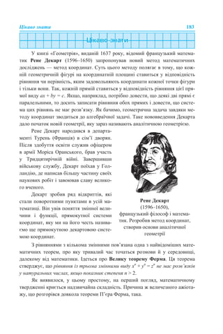 Цікаво знати 183
У книзі «Геометрія», виданій 1637 року, відомий французький матема-
тик Рене Декарт (1596–1650) запропонував новий метод математичних
досліджень — метод координат. Суть цього методу полягає в тому, що кож-
ній геометричній фігурі на координатній площині ставиться у відповідність
рівняння чи нерівність, яким задовольняють координати кожної точки фігури
і тільки вони. Так, кожній прямій ставиться у відповідність рівняння цієї пря-
мої виду aх + by = c. Якщо, наприклад, потрібно довести, що деякі дві прямі є
паралельними, то досить записати рівняння обох прямих і довести, що систе-
ма цих рівнянь не має розв’язку. Як бачимо, геометрична задача завдяки ме-
тоду координат зводиться до алгебраїчної задачі. Таке нововведення Декарта
дало початок новій геометрії, яку зараз називають аналітичною геометрією.
З рівняннями з кількома змінними пов’язана одна з найвідоміших мате-
матичних теорем, про яку тривалий час точаться розмови й у середовищі,
далекому від математики. Ідеться про Велику теорему Ферма. Ця теорема
стверджує, що рівняння із трьома змінними виду хn
+ yn
= zn
не має розв’язків
у натуральних числах, якщо показник степеня n > 2.
Як виявилося, у цьому простому, на перший погляд, математичному
твердженні криється надзвичайна складність. Причина ж величезного ажіота-
жу, що розгорівся довкола теореми П’єра Ферма, така.
Рене Декарт народився в департа-
менті Турень (Франція) в сім’ї дворян.
Після здобуття освіти служив офіцером
в армії Моріса Оранського, брав участь
у Тридцятирічній війні. Завершивши
військову службу, Декарт поїхав у Гол-
ландію, де написав більшу частину своїх
наукових робіт і завоював славу велико-
го вченого.
Декарт зробив ряд відкриттів, які
стали поворотними пунктами в усій ма-
тематиці. Він увів поняття змінної вели-
чини і функції, прямокутної системи
координат, яку ми на його честь назива-
ємо ще прямокутною декартовою систе-
мою координат.
Рене Декарт
(1596–1650),
французький філософ і матема-
тик. Розробив метод координат,
створив основи аналітичної
геометрії
 