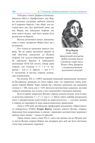 184 § 7. Системи лінійних рівнянь із двома змінними
На початку XX ст. (1907) заможний німецький шанувальник математи-
ки Вольфскель заповідав сто тисяч марок тому, хто запропонує повне дове-
дення теореми Ферма. Через деякий час з’явилися доведення для показника
степеня n < 100, потім для n < 619. Багатьом математикам здавалося, що вони
знайшли доведення, але згодом у цих «доведеннях» знаходили помилки.
Були й спроби заперечити Велику теорему шляхом пошуку хоча б одно-
го розв’язку рівняння хn
+ yn
= zn
для n > 2. Проте навіть перебір натуральних
чисел з використанням комп’ютерів не давав результату — для яких значень
n теорему не перевіряли б, вона завжди виявлялась правильною.
Лише в 1995 році англійському професорові математики з Прінстонско-
го університету (США) Ендрю Вайлзу вдалося довести Велику теорему.
Доведення було надруковане в одному з провідних математичних журналів і
зайняло увесь номер — понад сто аркушів.
Таким чином, лише у кінці ХХ ст. увесь світ визнав, що на 360 році сво-
го життя Велика теорема Ферма, яка насправді весь цей час була гіпотезою,
стала-таки доведеною теоремою.
1636 року в книзі Діофанта Олександ-
рійського (III ст.) «Арифметика», яку Фер-
ма частенько студіював, роблячи помітки
на її широких берегах, і яку зберіг для по-
томків його син, був зроблений запис, що
він, Ферма, має доведення теореми, але
воно доволі велике, щоб його можна було
розмістити на берегах.
Відтоді розпочався пошук доведення,
адже в інших матеріалах Ферма його так і
не виявили.
Хто тільки не намагався довести тео-
рему. Чи не кожен математик вважав за
свій обов’язок докластися до Великої
теореми, але зусилля виявлялися марними.
За доведення бралися й найвідоміші
математики XVII–XX століть. Ейлер довів
теорему для степенів n = 3 і n = 4, Ле-
жандр — для n = 5, Діріхле — для n = 7.
У загальному ж вигляді теорема залиша-
лась недоведеною.
П’єр Ферма
(1601–1665),
французький математик,
зробив значний внесок
у розвиток теорії чисел.
Разом з Рене Декартом
є основоположником
аналітичної геометрії
 