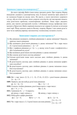 Запитання і вправи для повторення § 7 185
До свого тріумфу Вайлз ішов понад тридцять років. Про теорему Ферма
випадково дізнався в десятирічному віці, й відтоді заповітна мрія довести її
не залишала Ендрю на жодну мить. На щастя, у нього вистачило здорового
глузду, аби не піти шляхом тисяч упертих ентузіастів, які настирливо намага-
лися розв’язати проблему елементарними засобами. Лише через двадцять
років, уже маючи докторський ступінь і обійнявши посаду професора мате-
матики в Прінстоні, Вайлз вирішив відкласти всі справи й узятися за втілення
своєї мрії. Йому вдалося довести Велику теорему Ферма і тим самим розв’я-
зати чи не найпопулярнішу математичну головоломку останніх століть.
Запитання і вправи для повторення § 7
1008. Які з пар чисел (3; 3), (–1; –2), (7; 6), (1; 0,5) є розв’язками рівняння
5x – 4y = 3?
1009. Знайдіть два які-небудь розв’язки рівняння:
а) –2x + 4y = 8; б) x + 3y = –2.
1010. Складіть лінійне рівняння, розв’язком якого є пара чисел:
а) х = 4, y = 3; б) (–2, 4).
1011. З рівняння 4x – y = 6 виразіть:
а) змінну х через змінну y; б) змінну y через змінну x.
1012. Побудуйте графік рівняння:
а) x – 2y = 4; б) 4x + y = –4; в) 3x – 2y = 6.
1013. Чи є пара чисел (–2; 3) розв’язком системи рівнянь
1. Яке рівняння називають лінійним рівнянням із двома змінними? Наведіть
приклад такого рівняння.
2. Що називають розв’язком рівняння із двома змінними? Чи є пара чисел
(4; 1) розв’язком рівняння х – 2у = 2?
3. Що є графіком рівняння aх + by = c, у якому хоча б один з коефіцієнтів а
або b відмінний від нуля?
4. Що називають розв’язком системи рівнянь із двома змінними?
5. Що означає розв’язати систему рівнянь?
6. Скільки розв’язків може мати система двох лінійних рівнянь із двома
змінними?
7. Як розв’язують систему двох лінійних рівнянь із двома змінними графіч-
ним способом?
8. Як розв’язують систему двох лінійних рівнянь із двома змінними спосо-
бом підстановки?
9. Як розв’язують систему двох лінійних рівнянь із двома змінними спосо-
бом додавання?
 
