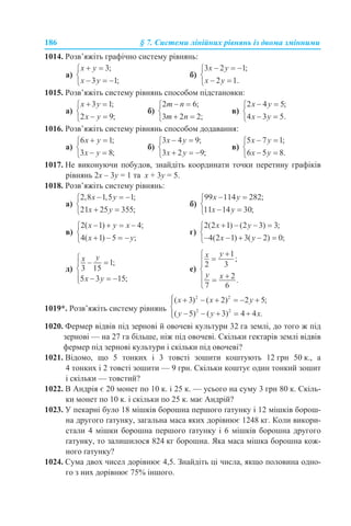 186 § 7. Системи лінійних рівнянь із двома змінними
1014. Розв’яжіть графічно систему рівнянь:
а) б)
1015. Розв’яжіть систему рівнянь способом підстановки:
а) б) в)
1016. Розв’яжіть систему рівнянь способом додавання:
а) б) в)
1017. Не виконуючи побудов, знайдіть координати точки перетину графіків
рівнянь 2х – 3у = 1 та х + 3у = 5.
1018. Розв’яжіть систему рівнянь:
а) б)
в) г)
д) е)
1019*. Розв’яжіть систему рівнянь
1020. Фермер відвів під зернові й овочеві культури 32 га землі, до того ж під
зернові — на 27 га більше, ніж під овочеві. Скільки гектарів землі відвів
фермер під зернові культури і скільки під овочеві?
1021. Відомо, що 5 тонких i 3 товсті зошити коштують 12 грн 50 к., а
4 тонких i 2 товсті зошити — 9 грн. Скільки коштує один тонкий зошит
і скільки — товстий?
1022. В Андрія є 20 монет по 10 к. і 25 к. — усього на суму 3 грн 80 к. Скіль-
ки монет по 10 к. і скільки по 25 к. має Андрій?
1023. У пекарні було 18 мішків борошна першого ґатунку і 12 мішків борош-
на другого ґатунку, загальна маса яких дорівнює 1248 кг. Коли викори-
стали 4 мішки борошна першого ґатунку і 6 мішків борошна другого
ґатунку, то залишилося 824 кг борошна. Яка маса мішка борошна кож-
ного ґатунку?
1024. Сума двох чисел дорівнює 4,5. Знайдіть ці числа, якщо половина одно-
го з них дорівнює 75% іншого.
 