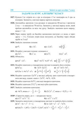 190 Задачі за курс алгебри 7 класу
ЗАДАЧІ ЗА КУРС АЛГЕБРИ 7 КЛАСУ
1027. Купили 2 кг огірків по а грн за кілограм і 5 кг помідорів по b грн за
кілограм. Запишіть у вигляді виразу вартість покупки.
1028. Автомобіль протягом t год рухався зі швидкістю 80 км/год і протягом
2 год — зі швидкістю 70 км/год. Запишіть у вигляді виразу шлях, який
проїхав автомобіль за весь час руху. Знайдіть значення цього виразу,
якщо t = 1,2.
1029. Через першу трубу до басейну щохвилини поступає а л води, а через
другу — b л. Скільки літрів води поступить до басейну через обидві
труби за 3 год?
1030. Знайдіть значення степеня:
а) 94
; б) (–3)5
; в) (–2,5)3
; г)
1031. Подайте у вигляді степеня з основою а:
a) а2
а4
; б) а7
:а; в) (а3
)5
; г) (а5
· а)4
.
1032. Обчисліть:
а) 0,45
· 2,55
; б) (22
· 0,52
)7
· 0,254
· 44
; в)
1033. Подайте одночлен у стандартному вигляді та вкажіть його степінь:
a) 8х2
ху; б) –3а2
b·2(а5
)2
; в) –m3
·3m2
n·5n4
;
г) 0,5ас·(–4а3
с)2
·а2
с; д) е)
1034. Подайте одночлен 12a4
b5
у вигляді добутку двох одночленів стандарт-
ного вигляду, одним з яких є: 2a2
b2
; –4a3
b; –0,5b.
1035. Подайте одночлен 9a6
b2
у вигляді квадрата одночлена.
1036. Подайте одночлен 27х6
у9
у вигляді куба одночлена.
1037. Знайдіть значення одночлена:
а) –4а3
b, якщо а = b = б) (2х3
у)2
· у4
, якщо х = 0,25; у = 4.
1038*. Спростіть вираз, де n — натуральне число:
а) (х3
)3n
· (х5
хn + 1
)2
; б) (–аn
)17
· (–a2
)9
.
1039. Запишіть многочлен у стандартному вигляді та знайдіть його степінь:
а) 3x2
– 6х + х2
– 3 + x; б) 3а·2ab + a5
– a3
– 7a2
b ;
в) 0,6a2
b – 1,4b2
a + 2,8а2
b +3,3аb2
; г) 5x3
+ x2
– x3
– x2
.
 