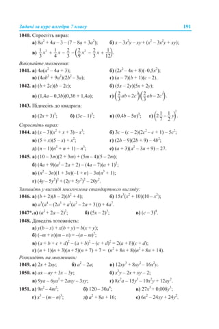 Задачі за курс алгебри 7 класу 191
1040. Спростіть вираз:
а) 8а2
+ 4а – 3 – (7 – 8а + 3а2
); б) х – 3х2
у – ху + (х2
– 3х2
у + ху);
в)
Виконайте множення:
1041. а) 4а(а2
– 4а + 3); б) (2х2
– 4х + 8)(–0,5х2
);
в) (4ab2
+ 9а2
)(2b2
– 3a); г) (a – 7)(b + 1)(c – 2).
1042. а) (b + 2c)(b – 2c); б) (5x – 2y)(5x + 2y);
в) (1,4a – 0,3b)(0,3b + 1,4a); г)
1043. Піднесіть до квадрата:
а) (2х + 3)2
; б) (3с – 1)2
; в) (0,4b – 5а)2
; г)
Спростіть вираз:
1044. а) (х – 3)(х2
+ х + 3) – х3
; б) 3с – (с – 2)(2с2
– с + 1) – 5с2
;
в) (5 + х)(5 – х) + х2
; г) (2b – 9)(2b + 9) – 4b2
;
д) (n – 1)(n2
+ n + 1) – n3
; е) (а + 3)(а2
– 3а + 9) – 27.
1045. а) (10 – 3m)(2 + 3m) + (5m – 4)(5 – 2m);
б) (4a + 9)(a2
– 2a + 2) – (4a – 7)(а + 1)2
;
в) (n2
– 3n)(1 + 3n)(–1 + n) – 3n(n3
+ 1);
г) (4y – 5y2
)2
+ (2y + 5y2
)2
– 20y2
.
Запишіть у вигляді многочлена стандартного вигляду:
1046. а) (b + 2)(b – 2)(b2
+ 4); б) 15х3
(х2
+ 10)(10 – х2
);
в) а5
(а4
– (2а3
+ а2
(а2
– 2а + 3))) + 4а7
.
1047*.а) (а2
+ 2а – 2)2
; б) (5x – 2)3
; в) (с – 3)4
.
1048. Доведіть тотожність:
а) у(b – x) + x(b + y) = b(x + y);
б) (–m + n)(m – n) = –(n – m)2
;
в) (a + b + c + d)2
– (a + b)2
– (c + d)2
= 2(a + b)(c + d);
г) (n + 1)(n + 3)(n + 5)(n + 7) + 7 = (n2
+ 8n + 8)(n2
+ 8n + 14).
Розкладіть на множники:
1049. а) 2x + 2ху; б) а2
– 2а; в) 12xу3
+ 8ху2
– 16х2
у.
1050. а) ах – ay + 3x – 3y; б) x2
у – 2х + xy – 2;
в) 9уа – 6yа2
+ 2axy – 3xy; г) 8x2
a – 15y3
– 10x2
y + 12ay2
.
1051. а) 9n2
– 4m2
; б) 120 – 30a4
; в) 27х3
+ 0,008у3
;
г) х3
– (m – n)3
; д) a2
+ 8а + 16; е) 6х2
– 24ху + 24у2
.
 
