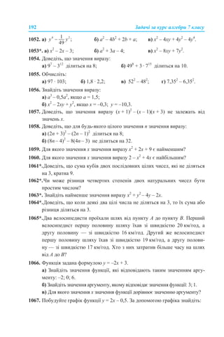 192 Задачі за курс алгебри 7 класу
1052. a) б) а2
– 4b2
+ 2b + a; в) х2
– 4ху + 4у2
– 4у4
.
1053*. а) x2
– 2x – 3; б) а2
+ 3а – 4; в) х2
– 8ху + 7у2
.
1054. Доведіть, що значення виразу:
а) 97
– 312
ділиться на 8; б) 498
+ 3 · 715
ділиться на 10.
1055. Обчисліть:
а) 97 · 103; б) 1,8 · 2,2; в) 522
– 482
; г) 7,352
– 6,352
.
1056. Знайдіть значення виразу:
а) а3
– 0,5а2
, якщо а = 1,5;
б) х2
– 2xy + y2
, якщо x = –0,3; y = –10,3.
1057. Доведіть, що значення виразу (х + 1)2
– (х – 1)(х + 3) не залежать від
значень х.
1058. Доведіть, що для будь-якого цілого значення n значення виразу:
а) (2n + 3)2
– (2n – 1)2
ділиться на 8;
б) (8n – 4)2
– 8(4n – 3) не ділиться на 32.
1059. Для якого значення х значення виразу х2
+ 2х + 9 є найменшим?
1060. Для якого значення х значення виразу 2 – х2
+ 4х є найбільшим?
1061*.Доведіть, що сума кубів двох послідовних цілих чисел, які не діляться
на 3, кратна 9.
1062*.Чи може різниця четвертих степенів двох натуральних чисел бути
простим числом?
1063*. Знайдіть найменше значення виразу х2
+ у2
– 4у – 2x.
1064*.Доведіть, що коли деякі два цілі числа не діляться на 3, то їх сума або
різниця діляться на 3.
1065*.Два велосипедисти проїхали шлях від пункту А до пункту В. Перший
велосипедист першу половину шляху їхав зі швидкістю 20 км/год, а
другу половину — зі швидкістю 16 км/год. Другий же велосипедист
першу половину шляху їхав зі швидкістю 19 км/год, а другу полови-
ну — зі швидкістю 17 км/год. Хто з них затратив більше часу на шлях
від А до В?
1066. Функція задана формулою у = –2х + 3.
а) Знайдіть значення функції, які відповідають таким значенням аргу-
менту: –2; 0; 6.
б) Знайдіть значення аргументу, якому відповідає значення функції: 3; 1.
в) Для якого значення х значення функції дорівнює значенню аргументу?
1067. Побудуйте графік функції у = 2х – 0,5. За допомогою графіка знайдіть:
 