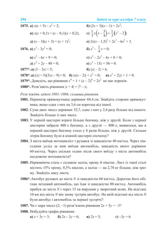 194 Задачі за курс алгебри 7 класу
1075. а) х(х + 5) – х2
= 2; б) (2х + 3)(х – 1) = 2х2
;
в) х(х + 0,1) = (х – 0,1)(х + 0,2); г)
д) (х – 3)(х + 3) = (х + 1)2
; е) 2х(х – 1,5)2
= 2х3
– 6х2
+ 3.
1076. a) у3
– 3у2
= 0; б) х3
– х = 0;
в) х2
– 6х + 9 = 0; г) х3
– 2х2
– 4х + 8 = 0;
д) у2
+ 2у – 48 = 0; е) z2
– 15z + 56 = 0.
1077*.а) |3 – 2x| = 5; б) ||х| – 2| = 6.
1078*.а) (|х| + 5)(3|х| – 9) = 0; б) |x(х – 2)| + х2
= 0; в) х2
+ 2|х| + 1 = 0.
1079*. Доведіть, що рівняння x4
+ 1 + (x – 2)4
= 2х2
не має коренів.
1080*. Розв’яжіть рівняння |x + 4| = |7 – x|.
Розв’яжіть задачі 1081–1086, склавши рівняння.
1081. Периметр прямокутника дорівнює 68,4 см. Знайдіть сторони прямокут-
ника, якщо одна з них на 3,6 см коротша від іншої.
1082. Сума двох чисел дорівнює 52,7, одне з них у 2,4 разу більше від іншого.
Знайдіть більше із цих чисел.
1083. У першій цистерні втричі більше бензину, ніж у другій. Коли з першої
цистерни забрали 400 л бензину, а з другої — 800 л, виявилося, що в
перший цистерні бензину стало у 8 разів більше, ніж у другій. Скільки
літрів бензину було в кожній цистерні спочатку?
1084. З міста виїхав мотоцикліст і рухався зі швидкістю 40 км/год. Через пів-
години услід за ним виїхав автомобіль, швидкість якого дорівнює
60 км/год. Через скільки годин після свого виїзду з міста автомобіль
наздожене мотоцикліста?
1085. Нержавіюча сталь є сплавом заліза, хрому й нікелю. Лист із такої сталі
містить 15% хрому, 0,5% нікелю, а заліза — на 2,78 кг більше, ніж хро-
му. Знайдіть масу листа.
1086*.Автобус рухався до міста N зі швидкістю 60 км/год. Дорогою його обі-
гнав легковий автомобіль, що їхав зі швидкістю 80 км/год. Автомобіль
прибув до міста N і через 15 хв вирушив у зворотний шлях. На відстані
10 км від міста N він знову зустрів автобус. На якій відстані від міста N
були автобус і автомобіль за першої зустрічі?
1087. Чи є пара чисел (2; –1) розв’язком рівняння 2х + 5у = –3?
1088. Побудуйте графік рівняння:
а) х + 3у = 3; б) 2х – 3у = 6; в) 2х = 5; г) –3у = 6.
 