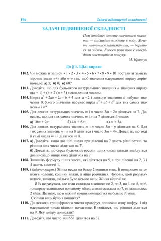 196 Задачі підвищеної складності
ЗАДАЧІ ПІДВИЩЕНОЇ СКЛАДНОСТІ
Пам’ятайте: хочете навчитися плава-
ти, — сміливіше входьте в воду. Хоче-
те навчитися математики, — беріть-
ся за задачі. Кожен розв’язок є своєрі-
дним мистецтвом пошуку.
М. Кравчук
До § 1. Цілі вирази
1102. Чи можна в запису * 1 * 2 * 3 * 4 * 5 * 6 * 7 * 8 * 9 * 10 поставити замість
зірочок знаки «+» або «–» так, щоб значення одержаного виразу дорів-
нювало: а) 5; б) 0; в) 60?
1103. Доведіть, що для будь-якого натурального значення n значення виразу
n(n + 1) + (n + 2)(n + 3) є складеним числом.
1104. Вираз а2
+ 2аb + 2a – b + 4 для a = 2 і деякого значення b набуває зна-
чення 0. Якого значення набуває вираз а2
+ аb + b2
для тих самих зна-
чень a і b?
1105. Для деяких натуральних значень m і n число 3m + 2n ділиться на 7. До-
ведіть, що для тих самих значень m і n на 7 ділиться й число:
а) 10m + 9n; б) 4m + 5n; в) m + 3n.
1106. Для деяких натуральних значень m і n число 5m – n ділиться на 8. Для
тих самих значень m і n на 8 ділиться і число 3m + 4n. Доведіть, що тоді
й самі числа m і n діляться на 8.
1107. а) Доведіть: якщо два цілі числа при діленні на 7 дають рівні остачі, то
різниця цих чисел ділиться на 7.
б) Доведіть, що серед будь-яких восьми цілих чисел завжди знайдуться
два числа, різниця яких ділиться на 7.
1108. Запишіть формулу цілих чисел, які діляться на 5, а при діленні на 2, 3 і
4 дають в остачі 1.
1109. (Задача-жарт.) Жінка несла на базар 2 кошики яєць. Її ненароком што-
вхнув чоловік, кошики впали, а яйця розбилися. Чоловік, щоб розраху-
ватися, запитав, скільки було всього яєць. Жінка відповіла:
— Я їх не рахувала, але коли складала в кошики по 2, по 3, по 4, по 5, по 6,
то щоразу залишалося по одному яйцю, а коли складала по 7, то залишилось
2 яйця. Ще знаю, що в кожний кошик поміщається не більше 70 яєць.
Скільки яєць було в кошиках?
1110. До деякого трицифрового числа праворуч дописали одну цифру, і від
одержаного числа відняли початкове. Виявилося, що різниця ділиться
на 9. Яку цифру дописали?
1111. Доведіть, що число ділиться на 37.
 