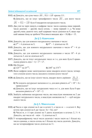 Задачі підвищеної складності 197
1112. а) Доведіть, що сума чисел , і кратна 111.
б) Доведіть, що не існує трицифрового числа , для якого число
+ + було б квадратом натурального числа.
1113. Два учні по черзі пишуть n-цифрове число: число одиниць пише перший,
число десятків — другий, число сотень — знову перший і т. д. Чи може
другий учень досягти того, щоб одержане число ділилося на 9, якщо пер-
ший заважає йому це зробити? Розгляньте випадки: а) n = 10; б) n = 15.
До § 2. Одночлени
1114. Доведіть, що для кожного натурального значення n число:
а) 34n
+ 4 ділиться на 5; б) 92n
– 1 ділиться на 10.
1115. Доведіть, що для кожного натурального значення n число 42n
+ 4 ді-
литься на 10.
1116. Доведіть, що для кожного натурального значення n число 10n
– 4 ді-
литься на 3, але не ділиться на 9.
1117. Доведіть, що не існує натуральних чисел m і n, для яких була б прави-
льною рівність m(m + 1) = 3n
+ 2n
.
1118. Що більше:
а) 125125
чи 25185
; б) 2508
чи 3757
?
1119. Якою цифрою може закінчуватися запис квадрата цілого числа; четвер-
того степеня цілого числа; восьмого степеня цілого числа?
1120. а) Доведіть, що не існує цілого числа, квадрат якого дорівнює .
б) Чи існують натуральні значення m і n, для яких рівність m4
= 10n
+ 4 є
правильною?
в) Доведіть, що не існує натуральних чисел m і n, для яких була б пра-
вильною рівність m8
= 10n
+ 2.
1121. Знайдіть найменше натуральне число, яке внаслідок множення на 2 дає
квадрат натурального числа, а внаслідок множення на 3 — куб натура-
льного числа.
До § 3. Многочлени
1122. а) Число n при діленні на 6 дає в остачі 3, а число m — в остачі 4. Яку
остачу при діленні на 6 дає число: 3n + 5m; nm?
б) Числа m, n і k при діленні на 5 дають відповідно в остачах 2, 3 і 4.
Доведіть, що число nk – m(m – 1) ділиться на 5.
1123. У чотирицифровому числі число десятків і число тисяч на 1 більші від
числа одиниць, а число сотень на 1 більше від числа десятків. Доведіть,
що це чотирицифрове число ділиться на 11.
 