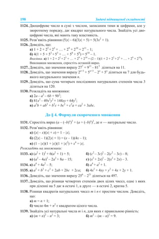 198 Задачі підвищеної складності
1124. Двоцифрове число в сумі з числом, записаним тими ж цифрами, але у
зворотному порядку, дає квадрат натурального числа. Знайдіть усі дво-
цифрові числа, які мають таку властивість.
1125. Розв’яжіть рівняння (5|x| – 6)(3|x| + 5) = 5(3x2
+ 1).
1126. Доведіть, що:
а) 1 + 2 + 22
+ 23
+ … + 29
+ 210
= 211
– 1;
б) 4(1 + 5 + 52
+ 53
+ … + 58
+ 59
) = 510
– 1.
Вказівка. а) 1 + 2 + 22
+ 23
+ … + 29
+ 210
= (2 – 1)(1 + 2 + 22
+ 23
+ … + 29
+ 210
).
Виконавши множення, спростіть останній вираз.
1127. Доведіть, що значення виразу 277
+ 911
– 815
ділиться на 11.
1128. Доведіть, що значення виразу 2n+3
+ 5n+3
– 2n
+ 5n
ділиться на 7 для будь-
якого натурального значення n.
1129. Доведіть, що сума чотирьох послідовних натуральних степенів числа 3
ділиться на 120.
1130. Розкладіть на множники:
a) 2a – a2
– 6b + 9b2
;
б) 81x2
– 49x2
y2
+ 144xy + 64y2
;
в) a2
b + ab2
+ b2
c + bc2
+ c2
a + ca2
+ 3abc.
До § 4. Формули скороченого множення
1131. Спростіть вираз (a – (–b)n
)2
+ (a + (–b)n
)2
, де n — натуральне число.
1132. Розв’яжіть рівняння:
а) (|x| – х)(|x| + х) = 1 – |x|;
б) (2|x| – 1)(2|x| + 1) = (x – 1)(4x – 1);
в) (1 – |x|)(1 + |x|)(1 + |x|2
) + x4
= |x|.
Розкладіть на множники:
1133. а) (a2
+ 1)2
+ 6(a2
+ 1) + 5; б) (с2
– 3с)2
– 2(с2
– 3с) – 8;
в) (а2
– 4a)2
– 2a2
+ 8a – 15; г) (x2
+ 2x)2
– 2(x2
+ 2x) – 3.
1134. а) a4
+ 4а2
– 5; б) a4
+ а2
+ 1.
1135. а) а2
+ b2
+ c2
+ 2ab + 2bc + 2ca; б) 4х2
+ 4ху + у2
+ 4х + 2у + 1.
1136. Доведіть, що значення виразу 256
– 221
ділиться на 497.
1137. Доведіть, що різниця четвертих степенів двох цілих чисел, одне з яких
при діленні на 5 дає в остачі 1, а друге — в остачі 2, кратна 5.
1138. Різниця квадратів натуральних чисел m і n є простим числом. Доведіть,
що:
а) m = n + 1;
б) число 4m + n2
є квадратом цілого числа.
1139. Знайдіть усі натуральні числа m і n, для яких є правильною рівність:
а) (m + n)2
– n2
= 3; б) m2
– (m – n)2
= 9.
 