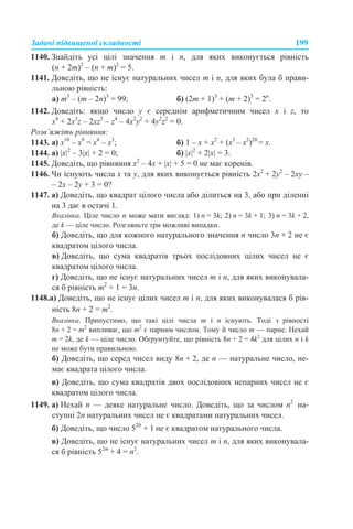 Задачі підвищеної складності 199
1140. Знайдіть усі цілі значення m і n, для яких виконується рівність
(n + 2m)2
– (n + m)2
= 5.
1141. Доведіть, що не існує натуральних чисел m і n, для яких була б прави-
льною рівність:
а) m3
– (m – 2n)3
= 99; б) (2m + 1)3
+ (m + 2)3
= 2n
.
1142. Доведіть: якщо число y є середнім арифметичним чисел x і z, то
x4
+ 2x3
z – 2xz3
– z4
– 4x2
y2
+ 4y2
z2
= 0.
Розв’яжіть рівняння:
1143. а) x10
– x9
= x4
– x3
; б) 1 – x + x2
+ (x3
– x2
)20
= x.
1144. а) |x|2
– 3|х| + 2 = 0; б) |х|2
+ 2|х| = 3.
1145. Доведіть, що рівняння х2
– 4х + |x| + 5 = 0 не має коренів.
1146. Чи існують числа х та у, для яких виконується рівність 2х2
+ 2у2
– 2ху –
– 2х – 2у + 3 = 0?
1147. а) Доведіть, що квадрат цілого числа або ділиться на 3, або при діленні
на 3 дає в остачі 1.
Вказівка. Ціле число n може мати вигляд: 1) n = 3k; 2) n = 3k + 1; 3) n = 3k + 2,
де k — ціле число. Розгляньте три можливі випадки.
б) Доведіть, що для кожного натурального значення п число 3п + 2 не є
квадратом цілого числа.
в) Доведіть, що сума квадратів трьох послідовних цілих чисел не є
квадратом цілого числа.
г) Доведіть, що не існує натуральних чисел m і п, для яких виконувала-
ся б рівність m2
+ 1 = 3п.
1148.а) Доведіть, що не існує цілих чисел m і n, для яких виконувалася б рів-
ність 8n + 2 = m2
.
Вказівка. Припустимо, що такі цілі числа m і n існують. Тоді з рівності
8n + 2 = m2
випливає, що m2
є парним числом. Тому й число m — парне. Нехай
m = 2k, де k — ціле число. Обґрунтуйте, що рівність 8n + 2 = 4k2
для цілих n і k
не може бути правильною.
б) Доведіть, що серед чисел виду 8n + 2, де n — натуральне число, не-
має квадрата цілого числа.
в) Доведіть, що сума квадратів двох послідовних непарних чисел не є
квадратом цілого числа.
1149. а) Нехай n — деяке натуральне число. Доведіть, що за числом n2
на-
ступні 2n натуральних чисел не є квадратами натуральних чисел.
б) Доведіть, що число 520
+ 1 не є квадратом натурального числа.
в) Доведіть, що не існує натуральних чисел m і n, для яких виконувала-
ся б рівність 52m
+ 4 = n2
.
 