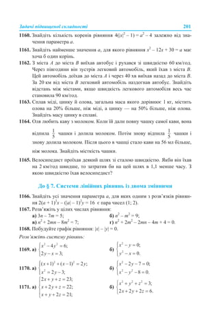Задачі підвищеної складності 201
1160. Знайдіть кількість коренів рівняння 4(|x|2
– 1) = a2
– 4 залежно від зна-
чення параметра а.
1161. Знайдіть найменше значення а, для якого рівняння x2
– 12x + 30 = a має
хоча б один корінь.
1162. З міста А до міста В виїхав автобус і рухався зі швидкістю 60 км/год.
Через півгодини він зустрів легковий автомобіль, який їхав з міста В.
Цей автомобіль доїхав до міста А і через 40 хв виїхав назад до міста В.
За 20 км від міста В легковий автомобіль наздогнав автобус. Знайдіть
відстань між містами, якщо швидкість легкового автомобіля весь час
становила 90 км/год.
1163. Сплав міді, цинку й олова, загальна маса якого дорівнює 1 кг, містить
олова на 20% більше, ніж міді, а цинку — на 50% більше, ніж олова.
Знайдіть масу цинку в сплаві.
1164. Оля любить каву з молоком. Коли їй дали повну чашку самої кави, вона
відпила чашки і долила молоком. Потім знову відпила чашки і
знову долила молоком. Після цього в чашці стало кави на 56 мл більше,
ніж молока. Знайдіть місткість чашки.
1165. Велосипедист проїхав деякий шлях зі сталою швидкістю. Якби він їхав
на 2 км/год швидше, то затратив би на цей шлях в 1,1 менше часу. З
якою швидкістю їхав велосипедист?
До § 7. Системи лінійних рівнянь із двома змінними
1166. Знайдіть усі значення параметра а, для яких одним з розв’язків рівнян-
ня 2(а + 1)2
х – (|а| – 1)2
у = 16 є пара чисел (1; 2).
1167. Розв’яжіть у цілих числах рівняння:
а) 3n – 7m = 5; б) n2
– m2
= 9;
в) n2
+ 2mn – 8m2
= 7; г) n2
+ 2m2
– 2mn – 4m + 4 = 0.
1168. Побудуйте графік рівняння: |х| – |y| = 0.
Розв’яжіть систему рівнянь:
1169. а) б)
1170. а) б)
1171. а) б)
 