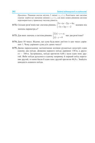 202 Задачі підвищеної складності
Примітка. Рівняння систем містять 3 змінні: х, у і z. Розв’язати такі системи
означає знайти всі значення змінних х, у і z, для яких кожне рівняння системи
перетворюється у правильну числову рівність.
1172. Скільки розв’язків має система рівнянь залежно від
значень параметра а?
1173. Для яких значень а система рівнянь має два розв’язки?
1174. Дано 10 чисел. Відомо, що сума будь-яких дев’яти із цих чисел дорів-
нює 1. Чому дорівнює сума усіх даних чисел?
1175. Двома паралельними залізничними коліями рухаються назустріч один
одному два поїзди. Довжина першого поїзда дорівнює 130 м, а друго-
го — 104 м. Зустрівшись, поїзди протягом 4,68 с ішли один повз дру-
гий. Якби поїзди рухалися в одному напрямку й перший поїзд перега-
няв другий, то вони йшли б один повз другий протягом 46,8 с. Знайдіть
швидкість кожного поїзда.
 