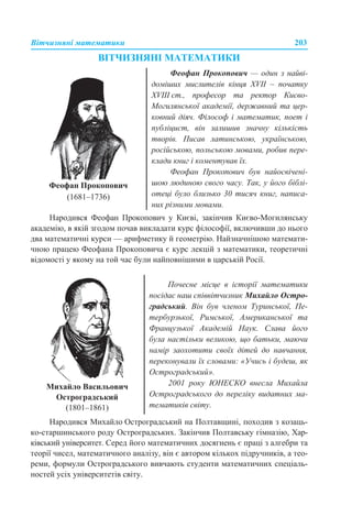 Вітчизняні математики 203
ВІТЧИЗНЯНІ МАТЕМАТИКИ
Народився Феофан Прокопович у Києві, закінчив Києво-Могилянську
академію, в якій згодом почав викладати курс філософії, включивши до нього
два математичні курси — арифметику й геометрію. Найзначнішою математи-
чною працею Феофана Прокоповича є курс лекцій з математики, теоретичні
відомості у якому на той час були найповнішими в царській Росії.
Народився Михайло Остроградський на Полтавщині, походив з козаць-
ко-старшинського роду Остроградських. Закінчив Полтавську гімназію, Хар-
ківський університет. Серед його математичних досягнень є праці з алгебри та
теорії чисел, математичного аналізу, він є автором кількох підручників, а тео-
реми, формули Остроградського вивчають студенти математичних спеціаль-
ностей усіх університетів світу.
Феофан Прокопович
(1681–1736)
Феофан Прокопович — один з найві-
доміших мислителів кінця XVII – початку
XVIIІ ст., професор та ректор Києво-
Могилянської академії, державний та цер-
ковний діяч. Філософ і математик, поет і
публіцист, він залишив значну кількість
творів. Писав латинською, українською,
російською, польською мовами, робив пере-
клади книг і коментував їх.
Феофан Прокопович був найосвічені-
шою людиною свого часу. Так, у його біблі-
отеці було близько 30 тисяч книг, написа-
них різними мовами.
Михайло Васильович
Остроградський
(1801–1861)
Почесне місце в історії математики
посідає наш співвітчизник Михайло Остро-
градський. Він був членом Туринської, Пе-
тербурзької, Римської, Американської та
Французької Академій Наук. Слава його
була настільки великою, що батьки, маючи
намір заохотити своїх дітей до навчання,
переконували їх словами: «Учись і будеш, як
Остроградський».
2001 року ЮНЕСКО внесла Михайла
Остроградського до переліку видатних ма-
тематиків світу.
 