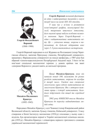 204 Вітчизняні математики
Георгій Вороний народився в селі Журавка на Полтавщині (тепер Черні-
гівська область), закінчив Прилуцьку гімназію, Петербурзький університет,
працював у Варшавському університеті на посаді професора, у 1907 році був
обраний членом-кореспондентом Петербурзької Академії наук. З його ім’ям
пов’язані спеціальні математичні терміни: у деяких країнах так звані
«діаграми Вороного» уведені навіть до шкільної програми.
Народився Михайло Кравчук у селі Човниці (тепер Ківерцівський район
Волинської області), закінчив Луцьку гімназію, Київський університет. З часу
створення в Києві Інституту математики (1934 р.) очолював у ньому один з
відділів, був організатором першої в Україні математичної олімпіади школя-
рів (1935 р.). Михайло Кравчук є співавтором першого тритомного словника
української математичної термінології.
Георгій Феодосійович
Вороний
(1868–1908)
Георгій Вороний визнаний фахівцями
як один з найяскравіших талантів у галузі
теорії чисел на межі ХІХ–ХХ століть.
У наш час у зв’язку із розвитком
комп’ютерної графіки, молекулярної біо-
логії, творенням штучного інтелекту,
його наукові праці набули особливо велико-
го значення. Зараз Георгій Вороний —
один з найцитованіших математиків сві-
ту. Це — унікальне явище, зокрема в ма-
тематиці, де будь-які відкриття вже
через 2–3 роки вважаються застарілими.
Михайло Пилипович
Кравчук
(1892–1942)
Праці Михайла Кравчука, яких він
написав понад 180, належать до різних
розділів математики, зокрема до алгебри
й теорії чисел. Уведені ним спеціальні
многочлени зараз відомі математикам як
многочлени Кравчука. Він є автором важ-
ливих праць з історії математики, бага-
тьох підручників для вищої та середньої
шкіл.
2002 року ЮНЕСКО внесла Михайла
Кравчука до переліку найвидатніших лю-
дей світу.
 