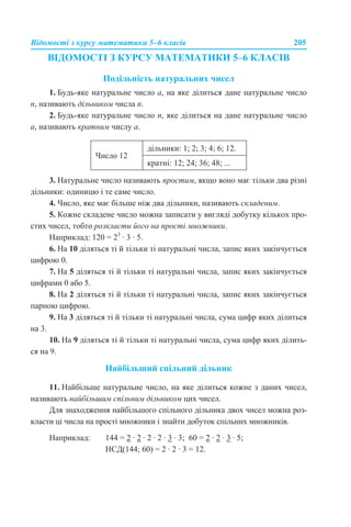 Відомості з курсу математики 5–6 класів 205
ВІДОМОСТІ З КУРСУ МАТЕМАТИКИ 5–6 КЛАСІВ
Подільність натуральних чисел
1. Будь-яке натуральне число а, на яке ділиться дане натуральне число
n, називають дільником числа n.
2. Будь-яке натуральне число n, яке ділиться на дане натуральне число
a, називають кратним числу a.
3. Натуральне число називають простим, якщо воно має тільки два різні
дільники: одиницю і те саме число.
4. Число, яке має більше ніж два дільники, називають складеним.
5. Кожне складене число можна записати у вигляді добутку кількох про-
стих чисел, тобто розкласти його на прості множники.
Наприклад: 120 = 23
· 3 · 5.
6. На 10 діляться ті й тільки ті натуральні числа, запис яких закінчується
цифрою 0.
7. На 5 діляться ті й тільки ті натуральні числа, запис яких закінчується
цифрами 0 або 5.
8. На 2 діляться ті й тільки ті натуральні числа, запис яких закінчується
парною цифрою.
9. На 3 діляться ті й тільки ті натуральні числа, сума цифр яких ділиться
на 3.
10. На 9 діляться ті й тільки ті натуральні числа, сума цифр яких ділить-
ся на 9.
Найбільший спільний дільник
11. Найбільше натуральне число, на яке ділиться кожне з даних чисел,
називають найбільшим спільним дільником цих чисел.
Для знаходження найбільшого спільного дільника двох чисел можна роз-
класти ці числа на прості множники і знайти добуток спільних множників.
Наприклад: 144 = 2 · 2 · 2 · 2 · 3 · 3; 60 = 2 · 2 · 3 · 5;
НСД(144; 60) = 2 · 2 · 3 = 12.
Число 12
дільники: 1; 2; 3; 4; 6; 12.
кратні: 12; 24; 36; 48; ...
 