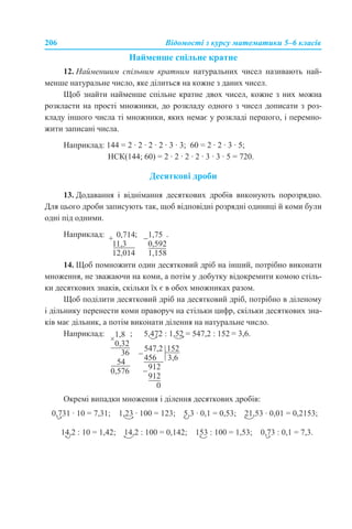 206 Відомості з курсу математики 5–6 класів
Найменше спільне кратне
12. Найменшим спільним кратним натуральних чисел називають най-
менше натуральне число, яке ділиться на кожне з даних чисел.
Щоб знайти найменше спільне кратне двох чисел, кожне з них можна
розкласти на прості множники, до розкладу одного з чисел дописати з роз-
кладу іншого числа ті множники, яких немає у розкладі першого, і перемно-
жити записані числа.
Наприклад: 144 = 2 · 2 · 2 · 2 · 3 · 3; 60 = 2 · 2 · 3 · 5;
НСК(144; 60) = 2 · 2 · 2 · 2 · 3 · 3 · 5 = 720.
Десяткові дроби
13. Додавання і віднімання десяткових дробів виконують порозрядно.
Для цього дроби записують так, щоб відповідні розрядні одиниці й коми були
одні під одними.
Наприклад: ; .
14. Щоб помножити один десятковий дріб на інший, потрібно виконати
множення, не зважаючи на коми, а потім у добутку відокремити комою стіль-
ки десяткових знаків, скільки їх є в обох множниках разом.
Щоб поділити десятковий дріб на десятковий дріб, потрібно в діленому
і дільнику перенести коми праворуч на стільки цифр, скільки десяткових зна-
ків має дільник, а потім виконати ділення на натуральне число.
Наприклад: ; = 3,6.
Окремі випадки множення і ділення десяткових дробів:
 
