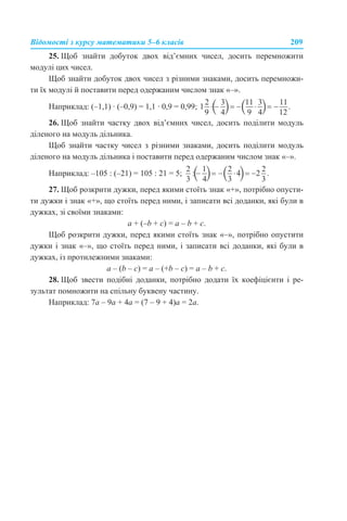 Відомості з курсу математики 5–6 класів 209
25. Щоб знайти добуток двох від’ємних чисел, досить перемножити
модулі цих чисел.
Щоб знайти добуток двох чисел з різними знаками, досить перемножи-
ти їх модулі й поставити перед одержаним числом знак «–».
Наприклад: (–1,1) · (–0,9) = 1,1 · 0,9 = 0,99;
26. Щоб знайти частку двох від’ємних чисел, досить поділити модуль
діленого на модуль дільника.
Щоб знайти частку чисел з різними знаками, досить поділити модуль
діленого на модуль дільника і поставити перед одержаним числом знак «–».
Наприклад: –105 : (–21) = 105 : 21 = 5;
27. Щоб розкрити дужки, перед якими стоїть знак «+», потрібно опусти-
ти дужки і знак «+», що стоїть перед ними, і записати всі доданки, які були в
дужках, зі своїми знаками:
a + (–b + c) = a – b + c.
Щоб розкрити дужки, перед якими стоїть знак «–», потрібно опустити
дужки і знак «–», що стоїть перед ними, і записати всі доданки, які були в
дужках, із протилежними знаками:
a – (b – c) = a – (+b – c) = a – b + c.
28. Щоб звести подібні доданки, потрібно додати їх коефіцієнти і ре-
зультат помножити на спільну буквену частину.
Наприклад: 7a – 9a + 4a = (7 – 9 + 4)a = 2a.
 