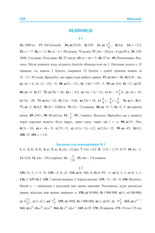 210 Відповіді
ВІДПОВІДІ
§ 1
16. 2400 кг. 17. 160 деталей. 20. а) 22,45; б) 530. 21. а) б) 4,6. 24. х = 2,5.
25. х = –7. 26. х = 2. 36. (n – k + 30) кущів; 78 кущів. 37. (4а – 25n) к.; 4 грн 05 к. 39. 120;
5040; 2 нулями; 24 нулями. 42. 23 числа. 43. m = 6n + 5. 44. 27 кг. 49. Попелюшка. Вка-
зівка. Після кожного ходу кількість букетів збільшується на 1. Оскільки усього є 32
троянди, то, маючи 2 букети, одержати 32 букети з однієї троянди можна за
32 – 2 = 30 ходів. Врахуйте, що парні ходи робить принц. 57. а) 44а + 40; б) 8,5b – 4a;
в) –6у + 4; г) –2х – 23у – 6. 58. а) 2х – 11z; б) –14а + 15b – 3. 59. а) –6,9; б) –11; в) 28.
60. а) –4; б) 27. 72. а) 28с + 26; б) х – 4,5; в) –6х + 2у + 3z; г) 4а – b; д) –6х + 18;
е) 15n – 20. 73. а) 6а + 12; б) 1,5а – 5,4b; в) 12n + 18; г) 76. а) 1; б) 2.
77. а) –3; б) 0,5. 78. (b + 1200) м. 79. (3х – 7) книжок. 88. а) –9; 7; б) –5; 5; в) коренів
немає. 89. 250 т. 90. 60 км/год. 91. 93. 7 намист. Вказівка. Врахуйте, що у намисті
чорні перлини можуть бути поруч, через одну, через дві і т. д. 98. а) 35 – 54а;
б) 5х – 10; в) х – 4у – 9; г) 7b + 5; д) –0,1х + 2у –1,2; е) 2,5а + 15. 99. а) –47; б) 0,1.
100. 13. 101. х = 1,8.
Завдання для самоперевірки № 1
1. г). 2. б). 3. б). 4. в). 5. в). 6. (2а – b) грн. 7. 13а + 8,2. 8. –2,5х + 2,75; 0,75. 10. 6а – 2.
11. 8,24. 12. (4а – 3b) сторінок. 14. 15. (8а – 17) книжок.
§ 2
129. 11; 1; 1; 5; 31. 130. –5; 0; 22. 134. а) 0; 100; 0; б) 0; 99; –1; в) 0; 1; 1; г) 0; 1; 1.
136. 3. 137. б) 2. 138. 7 матчів виграла, 2 зіграла внічию. 139. –5; –10; –9. 140. Вказівка.
Нехай а — найменша з відстаней між двома мавпами. Розгляньте, куди дивляться
мавпи, відстань між якими дорівнює а. 158. а) 10 000; б) 1 000 000; в) 1; г) 100 000;
д) е) 1; є) 1; ж) 159. а) 1000; б) 1 000 000; в) 1; д) 81; е) 162. а) аm + 2
.
163. а) а35
; б) а18
; г) а15
. 164. б) а15
; г) а12
. 169. г) 33. 170. 20 виразів. 171. 35 см × 35 см;
 