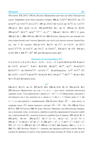 Відповіді 211
936 плиток. 172. 250 м3
. 173. Ні. Вказівка. Щохвилини сума чисел на табло збільшується
удвічі. Порівняйте суми чисел вказаних четвірок. 186. а) –1,25а7
b5
; б) 0,27а6
b5
; в) –x5
y8
;
г) 16а6
b12
; д) –0,5m10
n8
; е) 1,1а7
b7
с7
. 187. а) –25m4
n3
; б) –0,1p5
q3
; в) –9а12
b5
; г) –1,5x9
y5
z6
.
192. а) 12; б) 4; в) 64; г) –24. 193. а) 400 000; б) 1; в) –32. 194. а) –10; б) 256.
195. а) 16x48
; б) 2x22n
; в) 8а4n + 2
b4n + 2
; г) –х8n + 5
. 196. а) 1; б) 0,16. 197. У 8 разів.
198. а) 2; б) –1. 200. 1400 грн. 201. 855 км. 202. Вказівка. Припустіть, що кожний хло-
пець зіграв більше, ніж 5 матчів. Врахуйте, що тоді в усіх матчах загалом зіграли біль-
ше, ніж 5 · 30 хлопців. 211. а) –2а5
b; б) a3
b3
; в) –x4
y2
; г) –112a7
b4
; д) –10х6
z5
;
е) 81a12
b16
с20
d4
; є) –0,2a5
b5
; ж) –10х3
у5
; з) –256m8
n21
. 213. а) 27; б) –320. 214. в) 1;
г) 256. 215. 3. 216. 940
> 8020
. 217. а) 0; б) коренів немає; в) 0.
Завдання для самоперевірки № 2
1. в). 2. б). 3. г). 4. в). 5. г). 6. а) — 2); б) — 1); в) — 3). 7. а) 44; б) 80; в) 1000. 8. а) 6а5
;
б) –1,5а5
b5
; в) 16а4
с12
. 9. а) 1; б) 20 000. 10. а) 636
; б) 346
; в) 224
. 11. а) 36х8
у8
;
б) 63a8
b12
с12
; в) –0,0016m47
n60
; г) 6,25a11
х11
. 12. а) Наприклад, 2a2
b2
· 4a10
b10
· 8b6
;
б) (–4a5
b8
) · (–16a7
b10
); в) (4a4
b6
)3
. 13. а) 256; б) 32. 14. а) 24n + 10
; б) 29n + 22
. 15. а) 1; б) 9.
16. 4. 17. а) 0; б) коренів немає.
§ 3
226. а) 12; б) 2,21; в) –18. 227. а) 28; б) 0. 230. а) –0,44; б) –10. 231. а) 168; б) 2.
235. Вказівка. Припустимо, що для x = n, де n — ціле число, значення многочлена
дорівнює нулю. Тоді правильною є рівність n5
– 6n2
+ 1 = 0. Обґрунтуйте, виходячи з
цієї рівності, що 1 має ділитися на n, звідки n = 1 або n = –1. Однак, якщо n = 1 або
n = –1, то дана рівність є неправильною. 236. Вказівка. Якщо — дане число, то
одержане число можна записати у вигляді = + 99с – 99а. 238. а) 17,6 кг;
б) 25 кг. 239. 18,4 км/год. 240. Не може. Вказівка. Врахуйте, що якби кенгуру поверну-
вся у початкову точку, то кількість стрибків в один бік дорівнювала б кількості стриб-
ків у протилежний бік і загальна кількість стрибків була б парною. 252. а) 0,8; б) –2.
253. а) 0,5; б) –0,8. 254. а) а2
b3
; б) –х4
– 2х – 11; в) 2xy – 2х2
; г) –5a2
– 5b – 3.
255. а) –х2
– 5х; б) 8ab + 4b2
; в) –n2
+ 7n. 256. а) P = –3х2
– х + 3; б) Р = х2
+ 2; в) Р = 3х2
.
257. –2х2
+ 2х + 6. 258. а) 2; б) –1,75. 259. а) –1,2; б) 2. 261. Порівну. 262. а = –1, b = 1.
266. 25 ц. 267. Вказівка. Нехай А — команда, яка програла найбільше матчів. Вона за
умовою не програла усі матчі, тому перемогла деяку команду В. Знову ж таки за умо-
 