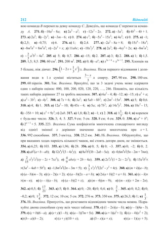 212 Відповіді
вою команда В перемогла деяку команду С. Доведіть, що команда С перемогла коман-
ду А. 271. б) –10а2
– 8а; в) 2а5
– а3
; г) –12х3
– 2х. 272. а) –3а3
; б) 4b3
– 4b + 1.
273. а) 2а2
; б) –2у2
; в) –3m – 6; г) 0. 274. а) с3
; б) –5х3
– 15х2
; в) 4а2
; г) 0. 275. а) –1;
б) 2,5; в) –0,75; г) 6. 276. а) 1; б) 2,4. 277. а) –2а2
– 8а + 8; б) 15х6
– 18х4
;
в) –8m4
n3
+ 8m4
n2
; г) –2х2
+ x; д) 11аbc; е) –18х5
у2
. 278. а) 2а3
; б) –4ху2
+ 2х; в) –8m3
n5
;
г) а2
b2
– 4а4
. 285. а) 5; б) 0,7. 286. а) –15; б) 2. 287. а) 3; б) 2. 288. а) 1; б) 1,5.
289. 1,5; 8,5. 290. 60 см2
. 291. 200 м2
. 292. а) 0; б) –аn
; в) х3n + 4
+ х3n + 2
. 295. Хлопців на
5 більше, ніж дівчат. 296. л. Вказівка. Після першого відливання і доли-
вання води в 1 л суміші міститься л спирту. 297. 90 км. 298. 180 км.
299. 60 піратів. 301. Так. Вказівка. Врахуйте, що за 3 задачі учень може одержати
один з наборів оцінок: 000, 100, 200, 020, 120, 220, …, 246. Покажіть, що кількість
таких наборів дорівнює 27 та зробіть висновок. 307. а) 6а2
– 4; б) –12; в) –15; г) а3
+ а;
д) а2
– 3b2
; е) –4y2
. 308. а) 7х + 6; б) 3а2
; в) 5ab – 8b2
; г) 2m2
–15n2
. 309. а) 5; б) 0,6.
310. а) 4; б) 1. 315. а) 12а2
– 10; б) 45х – 4; в) 5а; г) 7b3
; д) 14х4
у2
. 316. а) 18х2
– 15;
б) –35b + 10; в) х3
+ 9у3
; г) 2ab. 317. а) 1,8; б) 2; в) –1; г) 2. 318. а) б) 4; в) коренем
є будь-яке число. 326. 3; 4; 5. 327. 9 см; 5 см. 328. 8 см; 4 см. 329. 0. 330. а) аn
+ bn
;
б) 2n + 3
+ 5. 335. 223. Вказівка. Сума коефіцієнтів многочлена стандартного вигляду
від однієї змінної х дорівнює значенню цього многочлена при х = 1.
336. 992 способами. 337. 3 км/год. 338. 25,2 км. 341. Ні. Вказівка. Обґрунтуйте, що
при вказаних ходах парність кількості чашок, які стоять догори дном, не змінюється.
354. а) 6,25; б) 103. 355. а) 1,96; б) 28. 356. а) 0; 5; б) 0; –3. 357. а) 0; –2; б) 0; 2.
358. а) ab3
(a+ b – ab); б) 12x4
y3
(3 – 4х2
y); в) 8а2
b2
(3b – 2ab – 5a); г) –0,6m4
n5
(5n – 2m + 7mn);
д) x2
y3
z2
(xy – 2z + 7xz2
); е) аbc(c + 2b – 4a). 359. а) 2x4
z3
(1 + 2z – 2z2
); б) 15a2
b2
×
×(3a2
– 4ab + 5b2
); в) –1,8m2
n4
(2n – 3m + 5); г) x3
y3
z4
(2x2
– y2
+ 4z). 360. а) (m + k)(a– b);
г) (a– b)(m – 3); е) (x– 2)(x + 2); є) (a– b)(2х – a+ b); ж) 2х(a+ b)(2 + a+ b). 361. а) (x – k)×
×(m– n); в) (s – t)(a – b); г) (a – b)(2 + x); д) (m – 4)(m – 9); е) (m – n)(х + 2m – 2n).
362. а) 0,5; б) 363. а) 5; б) 0. 364. а) 0; –20; б) 0; 0,4; в) 0; . 365. а) 0; 0,2; б) 0;
–0,2; в) 0; 372. 12 см; 10 см; 5 см. 372. 276 м. 373. 350 км. 375. а) 26,3; б) 1; в)
376. Ні. Вказівка. Припустіть, що розставити відповідним чином числа можна. Підра-
хуйте двома способами суму всіх чисел таблиці. 378. є) (1 – 2n)(a – b); ж) (у – 1)(4а – 3).
379. г) (с + b)(6 – a); д) (х+ у)(1 – b); е) (a – 1)(7m + 5x). 380. а) (a + 1)(a2
+ 1); б) (x – 4)(x2
+ 2);
в) (b – a)(b – 2); г) (х + у)(10 + х); д) (3 – х)(а + х); е) (а – 1)(ху + 5).
 