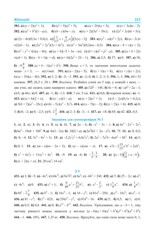 Відповіді 213
381. а) (х + 2)(х2
+ 1); б) (а2
+ 5)(а4
+ 5); в) (а + 2b)(a + 3); г) (х + 3a)(х – 2).
382. а) (a2
+ b2
)(1 – ay); б) (b – y)(bn – y); в) (c + 2)(3a2
– 5bc); г) (2x2
+ 3у)(6 + 5х);
д) (3y – 4х)(0,3а + 0,4y); е) 383. а) (y2
– a)(x2
+ 2y); б) (a – 2c)×
×(2ab – 1); в) (2x3
+ 3y2
)(3y + 4z2
); г) (n2
+ 3m2
)(0,2mn – 0,5). 384. а) (a – b + c)(x + 3);
б) (x2
– y2
+ 4z)(a – 4b); в) (a + b)(–5 + 3n – m); г) (b + c)(n2
+ p2
– p). 385. а) (a + b + 2)×
×(ab + 1); б) (a – b + 1)(с + d); в) (a+ b)(2a2
+ 2b – 1). 386. а) 2,5; б) 37; в) 0. 387. а) 38;
б) 388. (а + b – 1)(a2
+ b2
). 390. Якщо х > 3, то значення многочлена додатні;
якщо х < 3, — від’ємні. 391. а) (а – 2)(а – 5); б) (х + 1)(х + 4); в) (x + y)(x + 2y);
г) (a – 3b)(a – 4b). 392. а) 1; 2; б) –5; –3. 393. а) –2; 0; б) 1; 2; 3; 4. 394. 1; 5. 396. 60 і 35
книжок. 397. 26,5 т; 28 т. 399. Вказівка. Розбийте учнів на 5 пар, у кожній з яких —
два учні, які сидять один навпроти одного. 405. а) 12b2
– 14b; б) 4x + 8; в) –ab2
+ 2a – 1;
г) 0; д) 4bc; е) 0. 407. а) –1; б) –1,5. 410. 7 см; 5 см. 411. а) 0,6; б) коренів немає; в) –1.
413. а) (а + b)(2 + х); б) (х – y)(3 – а); в) (х + 2)(х2
+ 1); г) (1 – 2y)(0,1x + 0,2y);
д) 5(b + 2)(a2
– 2bc); е) (4z – 5y)(x2
– 5y2
). 414. а) (x – 7)(х – 2); б) (х + 2)(x + 6). 415. а) 0;
3; б) 0; –2; в) 0; –2,5; г) 0; . 416. а) 2; 3; б) –3; –1. 417. а) –18; б) 85; в) 42. 421. 0,5.
Завдання для самоперевірки № 3
1. в). 2. в). 3. б). 4. г). 5. в). 6. б). 7. а) 2а – 6; б) –х2
– 3х – 1. 8. а) 6х4
– 2х3
+ 2х2
;
б) 6а2
– 19ab + 10b2
. 9.а) 4х(1–3х); б)–10(2+a); в)2a2
b(1 + 2a– a2
). 10. 75. 11. а) 0; 0,5;
б) 0; –4. 12. 5х4
– 4х2
+ 3х. 13. а) –3,2х7
y5
+ 6,8х5
y3
; б) 2а3
– 7a2
b – 6ab2
+ 8b3
. 14. а) 3;
б) 0; 1. 15. а) (m – n)(m – 2n + 3); б) (а – х)(аm – х). 17. а)
б) x3
+ 6x2
y + 11xy2
+ 6y3
. 18. –9. 19. а) –6; б) 20. а)
б) (х + 2)(х + а). 21. 20 см2
; 14 см2
.
§ 4
431. а) 3; б) –5; в) –4х4
; г) 64с8
; д) 9а2
b2
; е) 8а2
; є) –6b3
+ 24b. 432. а) 7; б) 25 – 2с; в) а6
;
г) –4z4
; д) 0. 433. а) z2
+ 1; б) в) –х2
– г) 434. а)
б) 6b2
– 435. а) b4
– 1; б) 16х4
– 1; в) 16 – у4
; г) 81n4
– 256; д) у4
– 16z4
; е) а8
– 1.
436. а) 81 – с4
; б) z4
– 625; в) 256x4
– у4
; г) 81k8
– 16. 439. а) 5; б) 0,5; в) 1; г) 0.
440. а) 0,5; б) 0,4. 441. а) 0; б) a32
– b32
. 442. Вказівка. Урахувавши, що a – b = 1, ліву
частину рівності можна записати у вигляді (a – b)(a + b)(a2
+ b2
)(a4
+ b4
)(a8
+ b8
).
444. –1. 446. 10%. 447. 1,35 кг. 450. Вказівка. Врахуйте, що один гном може мати 0, 1,
 