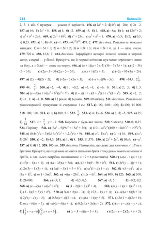 214 Відповіді
2, 3, 4 або 5 цукерок — усього 6 варіантів. 456. а) 2а2
+ 2; б) b2
; в) –20x; г) 2x – 2.
457. а) 16; б) 2х2
+ 8. 458. а) 1; б) –2. 459. а) –5; б) 1. 468. а) –8a; б) 1; в) 12n2
+ 2;
г) a2
+ b2
+ 2ab. 469. а) 2a2
+ 8b2
; б) х4
+ 25x; в) a2
+ b2
– 1. 470. а) –0,3; б) 2; в) 0,5;
г) 0,25. 471. а) 1; б) –9; в) –1. 473. –4а20
b20
. 476. 2. 477. Вказівка. Розгляньте можливі
випадки: 1) m = 5k + 1; 2) m = 5k + 2; 3) m = 5k + 3; 4) m = 5k + 4, де k — ціле число.
479. 720 ц. 480. 12,6; 7. 484. Вказівка. Зафарбуйте непарні стовпці дошки в чорний
колір, а парні — у білий. Врахуйте, що із чорної клітинки жук може переповзти лише
на білу, а з білої — лише на чорну. 496. а) (a + 1)(a + 3); б) (3b – 3)(3b + 1); в) (2 – 3b)
(6 + 3b); г) (2a – 5 – 5b)(2a – 5 + 5b); д) (x + 1)(7х + 5); е) (–2a – 8b)(4a + 2b).
497. а) (2х – 4)(2х + 2); б) (–2а – 3)(6а + 3); в) (–х + у)(9х – 3у). 498. –34,4;
499. 44; 500. а) –2; –4; б) 1; –0,2; в) –5; –1; г) –6; 0. 501. а) 2; 3; б) 1; 3.
504. а) (a – b)(a + b)(a2
+ b2
)(a4
+ b4
); б) (1 – х)(1 + х)(1 + х2
)(1 + х4
)(1 + х8
). 505. а) –2; 2;
б) –1; 1; в) –4; 0. 508. а) 12 років; б) 6 років. 509. 80 км/год. 511. Вказівка. Розгляньте
рівносторонній трикутник зі стороною 1 см. 517. а) 100; 0,01; 400; б) 400; 10 000.
518. 100; 100. 521. а) 1; б) 100; 81. 522. 523. а) 4; б) –6. 524. а) 3; б) –5. 525. а) 25;
б) 527. х = у = –2. 528. Коренем є будь-яке число. 529. 5 км/год. 530. 0; 0,25.
534. Порівну. 544. в) (3а2
– 5)(9а4
+ 15а2
+ 25); е) (10 – аb3
c4
)(100 + 10аb3
c4
+ а2
b6
c8
).
545. в) (0,4x3
y2
z – 3)(0,16x6
y4
z2
+ 1,2x3
y2
z + 9). 548. а) а3
; б) x6
; в) 0; г) 16. 549. а) x3
;
б) 2b3
. 550. а) –2; б) 4,5. 551. а) 1; б) 8. 555. 11,375. 556. а) 2х2
+ 2у2
; б) 10ab; в) –a2
.
557. а) 9; б) 12. 558. 105 км. 559. Вказівка. Припустіть, що деякі два хлопчики А і Б не є
братами. Врахуйте, що тоді вони не мають спільного брата і тому разом мають не менше 4
братів, а для цього потрібно щонайменше 4 + 2 = 6 (хлопчиків). 560. г) 4а(a – 1)(a + 1);
д) х2
(х – 1)(х + 1); е) с(а – 3b)(а + 3b); ж) с(3 + b)(9 – 3b + b2
). 561. г) 3y2
(y – 1)(y + 1);
д) 2х(3y – 1)(3y + 1); є) 6а(1 – b)(1 + b + b2
); ж) а3
(1 – а)(1 + а). 562. б) –(b – с)2
; д) а
(3а + 1)2
; е) m(1 – 5m)2
. 563. в) –6(а – 2b)2
; г) х(х – 6)2
. 564. а) 800; б) 125. 565. а) 300;
б) 26 000. 566. а) –3; 3; б) –0,5; 0,5. 567. а) –5; 5; б) –0,2; 0,2.
568. а) (a – n)(a + n)(a2
+ n2
); б) (k – 2)(k + 2)(k2
+ 4). 569. а) (х – 1)(х + 1)(х2
+ 1);
б) (3 – b)(3 + b)(9 + b2
). 570. а) 3(m + 8)(n – 3); б) х3
(b – 1)(х + 1); в) –4с(а + 8)(b + 3);
г) 2y2
(y – a)(y – b); д) 0,5a(a + x)(3 – x); е) xy(a – 1)(xy + 5). 571. а) 2c(1 + x)(2a + b);
б) m(a – b)(m + 3); в) –ab(а+ b)(a + 1); г) 0,2x2
(x+ 3y)(x – 2). 572. а) (x – y – z)(x – y + z);
б) в) (c – 3 – k)(c – 3 + k); г) (2x – y – 2)(2x + y + 2).
 