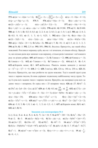 Відповіді 215
573. а) (m + n – k)(m + n + k); б) в) (a – 4 – b)(a – 4 + b);
г) (p – q + 5)(p + q – 5). 575. 0. 576. а) (a + b)(a – b + 1); б) (x – a)(x + a + 1);
в) (2x – y)(2x + y – 1); г) (x – y)(3,5x + 3,5y – 1). 577. а) (c – b)(c + b + 1);
б) (x + y)(1 + x – y); в) (a – x)(a + x + 4,8b). 578. а) 66; б) 19 200. 579. а) 31; б) 20 400.
580. а) –1; 0; 1; б) –0,5; 0; 0,5; в) –2; 2; 4; г) –2; 0,5; 2; д) –1; 0; 1; е) 2. 581. а) –2; 0; 2;
б) –0,5; 0; 0,5; в) –3; 1; 3; г) –1; 0,25; 1. 582. а) (х – 2)(х + 4); б) (а – 6)(а – 2);
в) (2с – 3)(2с + 1); г) (x – 5y)(x – y); д) (а + b)(a + 11b); е) (3a – 4b)(3a + 2b).
583. а) (a – b)(2a – 2b + 1); б) 3ab(a – b). 584. а) 1; 7; б) –10; –2; в) 3; 5; г) –2; 1; 2; 3.
590. а) 36; б) –3. 592. 2,31 кг. 593. 50%. 594. Ні. Вказівка. Припустіть, що такий обхід
можливий. Розгляньте вершину куба, яка не є ні початком, ні кінцем обходу. Врахуй-
те, що скільки разів жук заповзає в цю вершину, стільки разів і виповзає з неї кожного
разу по різних ребрах. 605. а) 0 (якщо х = 2); б) 3 (якщо х = 2). 606. а) 0 (якщо а = –3);
б) 1 (якщо х = 3). 612. а) –7 (якщо х = 1); б) 7 (якщо а = –2); 614. а) 3; 4; б) –3; 4.
615. а) Коренів немає; б) 1. 617. а) Вказівка. Рівність можна записати у вигляді
(x – 1)2
+ (y – 1)2
+ 1 = 0. 618. 2 + 2. 620. 3 км/год. 621. 124 га; 186 га; 258 га. 623. Ні.
Вказівка. Припустіть, що таке розбиття на групи можливе. Тоді в кожній групі сума
чисел є парним числом, бо вона дорівнює подвоєному найбільшому числу групи. То-
му й сума всіх заданих чисел є парним числом. Врахуйте, що насправді сума всіх за-
даних чисел є непарною, бо серед них є 25 непарних чисел. 626. а) –27; б) 6х2
– 2;
в) 29а2
; г) –2ab –2bc –2ca; д) 2а8
. 629. а) –5; б) –0,5; в) г) 632. в) х2
у2
(х – у)×
×(х + у); д) (с – 1)2
(с + 1)2
; е) (а – b – 1)(а – b + 1); є) (m + 4)(9m – 4); ж) (х + у)(х – у – 1);
з) (а – b)(а + 3b). 634. а) (a – 1)(a + 1)2
(a2
– a + 1); б) (z – 2)(z + 1)(z2
+ 2z + 4);
в) 2(x – 1)2
(x2
+ х + 1). 635. а) (х2
+ ху+ у2
)2
(1– х + у)(1 + х– у); б) (х2
– 2х + 2)(х2
+ 2х + 2).
636. а) –3; 0; 3; б) –1; 0; 1; в) –1; 1; 5; г) –1,5; –1; 1. 637. а) Коренів немає; б) 0; в) 1.
642. а) 1; б) 16.
Завдання для самоперевірки № 4
1. г). 2. в). 3. в). 4. в). 5. г). 6. б). 7. –2а + 10; 9. 8. а) 9b2
+ 24b + 16; б) 4а2
– 20a + 25.
9. а) –2; б) –3. 10. а) (3у – 4)(3у + 4); б) 3(х – у)(х + у); в) (3а – b)(9а2
+ 3аb + b2
).
11. а) (3а + 2)2
; б) (10а – b)2
. 12. а) 98y2
; б) –6b2
+ 5. 14. а) (а3
– 2b2
)(а3
+ 2b2
);
б) (0,1а – 3b)(0,01а2
+ 0,3аb + 9b2
); в) 0,4а2
(а + 1)2
. 16. а) 0; 1,5; б) –5; 7. 17. а) x4
– 8x2
y4
;
б) а6
– 1. 18. а) (m2
+ mn + n2
)(m – n + 3); б) (а + b + c – x)(а + b + c + x). 19. a)
б) –9; –1; 1.
 