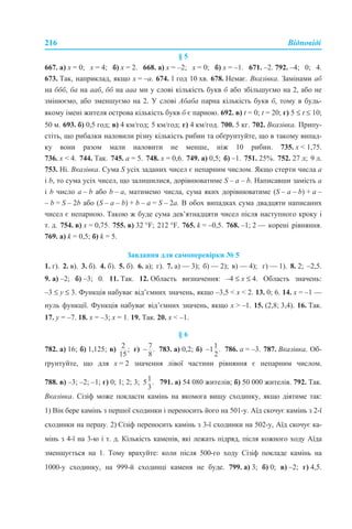 216 Відповіді
§ 5
667. а) х = 0; х = 4; б) х = 2. 668. а) х = –2; х = 0; б) х = –1. 671. –2. 792. –4; 0; 4.
673. Так, наприклад, якщо х = –а. 674. 1 год 10 хв. 678. Немає. Вказівка. Замінами аб
на ббб, ба на ааб, бб на ааа ми у слові кількість букв б або збільшуємо на 2, або не
змінюємо, або зменшуємо на 2. У слові Абаба парна кількість букв б, тому в будь-
якому імені жителя острова кількість букв б є парною. 692. в) t = 0; t = 20; г) 5 ≤ t ≤ 10;
50 м. 693. б) 0,5 год; в) 4 км/год; 5 км/год; г) 4 км/год. 700. 5 кг. 702. Вказівка. Припу-
стіть, що рибалки наловили різну кількість рибин та обґрунтуйте, що в такому випад-
ку вони разом мали наловити не менше, ніж 10 рибин. 735. х < 1,75.
736. х < 4. 744. Так. 745. a = 5. 748. х = 0,6. 749. а) 0,5; б) –1. 751. 25%. 752. 27 л; 9 л.
753. Ні. Вказівка. Сума S усіх заданих чисел є непарним числом. Якщо стерти числа a
і b, то сума усіх чисел, що залишилися, дорівнюватиме S – a – b. Написавши замість a
і b число a – b або b – a, матимемо числа, сума яких дорівнюватиме (S – a – b) + a –
– b = S – 2b або (S – a – b) + b – a = S – 2a. В обох випадках сума двадцяти написаних
чисел є непарною. Такою ж буде сума дев’ятнадцяти чисел після наступного кроку і
т. д. 754. в) х = 0,75. 755. в) 32 °F; 212 °F. 765. k = –0,5. 768. –1; 2 — корені рівняння.
769. а) k = 0,5; б) k = 5.
Завдання для самоперевірки № 5
1. г). 2. в). 3. б). 4. б). 5. б). 6. а); г). 7. а) — 3); б) — 2); в) — 4); г) — 1). 8. 2; –2,5.
9. а) –2; б) –3; 0. 11. Так. 12. Область визначення: –4 ≤ x ≤ 4. Область значень:
–3 ≤ y ≤ 3. Функція набуває від’ємних значень, якщо –3,5 < x < 2. 13. 0; 6. 14. x = –1 —
нуль функції. Функція набуває від’ємних значень, якщо x > –1. 15. (2,8; 3,4). 16. Так.
17. y = –7. 18. x = –3; x = 1. 19. Так. 20. x < –1.
§ 6
782. а) 16; б) 1,125; в) г) 783. а) 0,2; б) 786. a = –3. 787. Вказівка. Об-
ґрунтуйте, що для х = 2 значення лівої частини рівняння є непарним числом.
788. в) –3; –2; –1; г) 0; 1; 2; 3; 791. а) 54 080 жителів; б) 50 000 жителів. 792. Так.
Вказівка. Сізіф може покласти камінь на якомога вищу сходинку, якщо діятиме так:
1) Він бере камінь з першої сходинки і переносить його на 501-у. Аїд скочує камінь з 2-ї
сходинки на першу. 2) Сізіф переносить камінь з 3-ї сходинки на 502-у, Аїд скочує ка-
мінь з 4-ї на 3-ю і т. д. Кількість каменів, які лежать підряд, після кожного ходу Аїда
зменшується на 1. Тому врахуйте: коли після 500-го ходу Сізіф покладе камінь на
1000-у сходинку, на 999-й сходинці каменя не буде. 799. а) 3; б) 0; в) –2; г) 4,5.
 