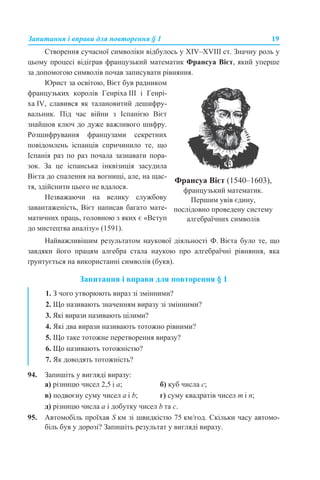 Запитання і вправи для повторення § 1 19
Створення сучасної символіки відбулось у XIV–XVIII ст. Значну роль у
цьому процесі відіграв французький математик Франсуа Вієт, який уперше
за допомогою символів почав записувати рівняння.
Найважливішим результатом наукової діяльності Ф. Вієта було те, що
завдяки його працям алгебра стала наукою про алгебраїчні рівняння, яка
ґрунтується на використанні символів (букв).
Запитання і вправи для повторення § 1
94. Запишіть у вигляді виразу:
а) різницю чисел 2,5 і а; б) куб числа с;
в) подвоєну суму чисел а і b; г) суму квадратів чисел m і n;
д) різницю числа а і добутку чисел b та с.
95. Автомобіль проїхав S км зі швидкістю 75 км/год. Скільки часу автомо-
біль був у дорозі? Запишіть результат у вигляді виразу.
Юрист за освітою, Вієт був радником
французьких королів Генріха ІІІ і Генрі-
ха IV, славився як талановитий дешифру-
вальник. Під час війни з Іспанією Вієт
знайшов ключ до дуже важливого шифру.
Розшифрування французами секретних
повідомлень іспанців спричинило те, що
Іспанія раз по раз почала зазнавати пора-
зок. За це іспанська інквізиція засудила
Вієта до спалення на вогнищі, але, на щас-
тя, здійснити цього не вдалося.
Незважаючи на велику службову
завантаженість, Вієт написав багато мате-
матичних праць, головною з яких є «Вступ
до мистецтва аналізу» (1591).
Франсуа Вієт (1540–1603),
французький математик.
Першим увів єдину,
послідовно проведену систему
алгебраїчних символів
1. З чого утворюють вираз зі змінними?
2. Що називають значенням виразу зі змінними?
3. Які вирази називають цілими?
4. Які два вирази називають тотожно рівними?
5. Що таке тотожне перетворення виразу?
6. Що називають тотожністю?
7. Як доводять тотожність?
 