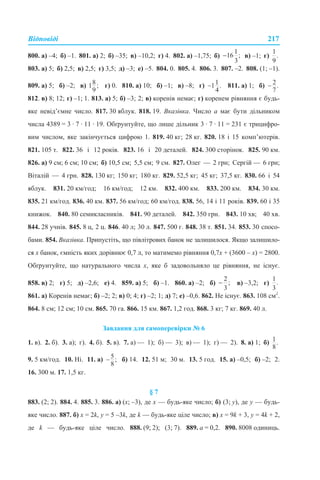Відповіді 217
800. а) –4; б) –1. 801. а) 2; б) –35; в) –10,2; г) 4. 802. а) –1,75; б) в) –1; г)
803. а) 5; б) 2,5; в) 2,5; г) 3,5; д) –3; е) –5. 804. 0. 805. 4. 806. 3. 807. –2. 808. (1; –1).
809. а) 5; б) –2; в) г) 0. 810. а) 10; б) –1; в) –8; г) 811. а) 1; б)
812. в) 8; 12; г) –1; 1. 813. а) 5; б) –3; 2; в) коренів немає; г) коренем рівняння є будь-
яке невід’ємне число. 817. 30 яблук. 818. 19. Вказівка. Число а має бути дільником
числа 4389 = 3 · 7 · 11 · 19. Обґрунтуйте, що лише дільник 3 · 7 · 11 = 231 є трицифро-
вим числом, яке закінчується цифрою 1. 819. 40 кг; 28 кг. 820. 18 і 15 комп’ютерів.
821. 105 т. 822. 36 і 12 років. 823. 16 і 20 деталей. 824. 300 сторінок. 825. 90 км.
826. а) 9 см; 6 см; 10 см; б) 10,5 см; 5,5 см; 9 см. 827. Олег — 2 грн; Сергій — 6 грн;
Віталій — 4 грн. 828. 130 кг; 150 кг; 180 кг. 829. 52,5 кг; 45 кг; 37,5 кг. 830. 66 і 54
яблук. 831. 20 км/год; 16 км/год; 12 км. 832. 400 км. 833. 200 км. 834. 30 км.
835. 21 км/год. 836. 40 км. 837. 56 км/год; 60 км/год. 838. 56, 14 і 11 років. 839. 60 і 35
книжок. 840. 80 семикласників. 841. 90 деталей. 842. 350 грн. 843. 10 хв; 40 хв.
844. 28 учнів. 845. 8 ц, 2 ц. 846. 40 л; 30 л. 847. 500 г. 848. 38 т. 851. 34. 853. 30 спосо-
бами. 854. Вказівка. Припустіть, що півлітрових банок не залишилося. Якщо залишило-
ся х банок, ємність яких дорівнює 0,7 л, то матимемо рівняння 0,7х + (3600 – х) = 2800.
Обґрунтуйте, що натурального числа х, яке б задовольняло це рівняння, не існує.
858. в) 2; г) 5; д) –2,6; е) 4. 859. а) 5; б) –1. 860. а) –2; б) в) –3,2; г)
861. а) Коренів немає; б) –2; 2; в) 0; 4; г) –2; 1; д) 7; е) –0,6. 862. Не існує. 863. 108 см2
.
864. 8 см; 12 см; 10 см. 865. 70 га. 866. 15 км. 867. 1,2 год. 868. 3 кг; 7 кг. 869. 40 л.
Завдання для самоперевірки № 6
1. в). 2. б). 3. а); г). 4. б). 5. в). 7. а) — 1); б) — 3); в) — 1); г) — 2). 8. а) 1; б)
9. 5 км/год. 10. Ні. 11. а) б) 14. 12. 51 м; 30 м. 13. 5 год. 15. а) –0,5; б) –2; 2.
16. 300 м. 17. 1,5 кг.
§ 7
883. (2; 2). 884. 4. 885. 3. 886. а) (х; –3), де х — будь-яке число; б) (3; у), де у — будь-
яке число. 887. б) х = 2k, y = 5 –3k, де k — будь-яке ціле число; в) х = 9k + 3, y = 4k + 2,
де k — будь-яке ціле число. 888. (9; 2); (3; 7). 889. а = 0,2. 890. 8008 одиниць.
 