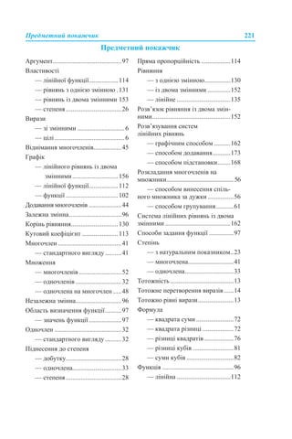 Предметний покажчик 221
Предметний покажчик
Аргумент..........................................97
Властивості
— лінійної функції..................114
— рівнянь з однією змінною .131
— рівнянь із двома змінними 153
— степеня ..................................26
Вирази
— зі змінними .............................6
— цілі...........................................6
Віднімання многочленів.................45
Графік
— лінійного рівнянь із двома
змінними............................156
— лінійної функції..................112
— функції ................................102
Додавання многочленів ....................44
Залежна змінна................................96
Корінь рівняння.............................130
Кутовий коефіцієнт ......................113
Многочлен .......................................41
— стандартного вигляду..........41
Множення
— многочленів ..........................52
— одночленів ............................32
— одночлена на многочлен .....48
Незалежна змінна............................96
Область визначення функції..........97
— значень функції....................97
Одночлен .........................................32
— стандартного вигляду..........32
Піднесення до степеня
— добутку..................................28
— одночлена..............................33
— степеня ..................................28
Пряма пропорційність ..................114
Рівняння
— з однією змінною................130
— із двома змінними ..............152
— лінійне .................................135
Розв’язок рівняння із двома змін-
ними................................................152
Розв’язування систем
лінійних рівнянь
— графічним способом ..........162
— способом додавання...........173
— способом підстановки........168
Розкладання многочленів на
множники............................................... 56
— способом винесення спіль-
ного множника за дужки................56
— способом групування...........61
Система лінійних рівнянь із двома
змінними ........................................162
Способи задання функції ...............97
Степінь
— з натуральним показником..23
— многочлена............................41
— одночлена..............................33
Тотожність.......................................13
Тотожне перетворення виразів......14
Тотожно рівні вирази......................13
Формула
— квадрата суми .......................72
— квадрата різниці ...................72
— різниці квадратів ..................76
— різниці кубів .........................81
— суми кубів .............................82
Функція ............................................96
— лінійна .................................112
 