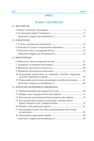 222 Зміст
ЗМІСТ
РОЗДІЛ І. ЦІЛІ ВИРАЗИ
§ 1. ЦІЛІ ВИРАЗИ
1.Вирази зі змінними. Цілі вирази.................................................................6
2.Тотожно рівні вирази. Тотожності ...........................................................13
Запитання і вправи для повторення § 1...................................................19
§ 2. ОДНОЧЛЕНИ
3. Степінь з натуральним показником.........................................................23
4. Властивості степеня з натуральним показником....................................26
5. Одночлен та його стандартний вигляд....................................................32
Запитання і вправи для повторення § 2...................................................37
§ 3. МНОГОЧЛЕНИ
6. Многочлен і його стандартний вигляд ....................................................41
7. Додавання і віднімання многочленів.......................................................44
8. Множення одночлена на многочлен........................................................48
9. Множення многочлена на многочлен......................................................52
10. Розкладання многочленів на множники способом винесення
спільного множника за дужки................................................................56
11. Розкладання многочленів на множники способом групування..........61
Запитання і вправи для повторення § 3...................................................64
§ 4. ФОРМУЛИ СКОРОЧЕНОГО МНОЖЕННЯ
12. Множення різниці двох виразів на їх суму...........................................69
13. Квадрат суми і квадрат різниці двох виразів........................................72
14. Розкладання на множники різниці квадратів двох виразів .................76
15. Розкладання многочленів на множники з використанням
формул квадрата суми і квадрата різниці .............................................79
16. Різниця і сума кубів двох виразів...........................................................81
17. Застосування кількох способів для розкладання многочленів
на множники.............................................................................................84
18. Застосування перетворень виразів.........................................................88
Запитання і вправи для повторення § 4...................................................92
 
