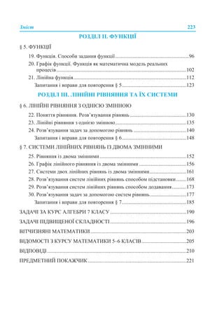 Зміст 223
РОЗДІЛ ІІ. ФУНКЦІЇ
§ 5. ФУНКЦІЇ
19. Функція. Способи задання функції........................................................96
20. Графік функції. Функція як математична модель реальних
процесів...................................................................................................102
21. Лінійна функція......................................................................................112
Запитання і вправи для повторення § 5.................................................123
РОЗДІЛ ІІІ. ЛІНІЙНІ РІВНЯННЯ ТА ЇХ СИСТЕМИ
§ 6. ЛІНІЙНІ РІВНЯННЯ З ОДНІЄЮ ЗМІННОЮ
22. Поняття рівняння. Розв’язування рівнянь...........................................130
23. Лінійні рівняння з однією змінною......................................................135
24. Розв’язування задач за допомогою рівнянь ........................................140
Запитання і вправи для повторення § 6.................................................148
§ 7. СИСТЕМИ ЛІНІЙНИХ РІВНЯНЬ ІЗ ДВОМА ЗМІННИМИ
25. Рівняння із двома змінними..................................................................152
26. Графік лінійного рівняння із двома змінними....................................156
27. Системи двох лінійних рівнянь із двома змінними............................161
28. Розв’язування систем лінійних рівнянь способом підстановки........168
29. Розв’язування систем лінійних рівнянь способом додавання...........173
30. Розв’язування задач за допомогою систем рівнянь............................177
Запитання і вправи для повторення § 7.................................................185
ЗАДАЧІ ЗА КУРС АЛГЕБРИ 7 КЛАСУ..........................................................190
ЗАДАЧІ ПІДВИЩЕНОЇ СКЛАДНОСТІ..........................................................196
ВІТЧИЗНЯНІ МАТЕМАТИКИ.........................................................................203
ВІДОМОСТІ З КУРСУ МАТЕМАТИКИ 5–6 КЛАСІВ..................................205
ВІДПОВІДІ..........................................................................................................210
ПРЕДМЕТНИЙ ПОКАЖЧИК...........................................................................221
 