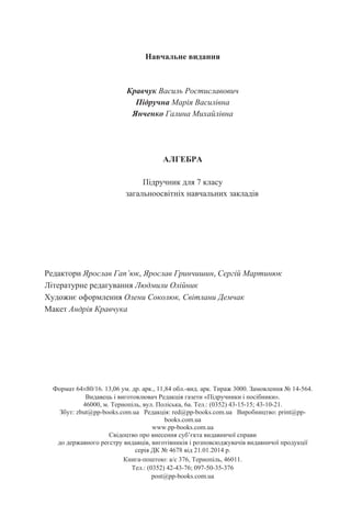 Навчальне видання
Кравчук Василь Ростиславович
Підручна Марія Василівна
Янченко Галина Михайлівна
АЛГЕБРА
Підручник для 7 класу
загальноосвітніх навчальних закладів
Редактори Ярослав Гап’юк, Ярослав Гринчишин, Сергій Мартинюк
Літературне редагування Людмили Олійник
Художнє оформлення Олени Соколюк, Світлани Демчак
Макет Андрія Кравчука
Формат 64×80/16. 13,06 ум. др. арк., 11,84 обл.-вид. арк. Тираж 3000. Замовлення № 14-564.
Видавець і виготовлювач Редакція газети «Підручники і посібники».
46000, м. Тернопіль, вул. Поліська, 6а. Тел.: (0352) 43-15-15; 43-10-21.
Збут: zbut@pp-books.com.ua Редакція: red@pp-books.com.ua Виробництво: print@pp-
books.com.ua
www.pp-books.com.ua
Свідоцтво про внесення суб’єкта видавничої справи
до державного реєстру видавців, виготівників і розповсюджувачів видавничої продукції
серія ДК № 4678 від 21.01.2014 р.
Книга-поштою: а/с 376, Тернопіль, 46011.
Тел.: (0352) 42-43-76; 097-50-35-376
post@pp-books.com.ua
 