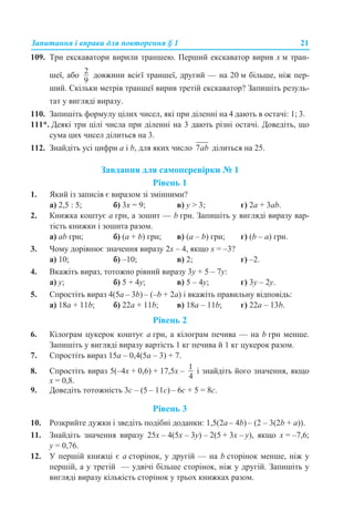 Запитання і вправи для повторення § 1 21
109. Три екскаватори вирили траншею. Перший екскаватор вирив х м тран-
шеї, або довжини всієї траншеї, другий — на 20 м більше, ніж пер-
ший. Скільки метрів траншеї вирив третій екскаватор? Запишіть резуль-
тат у вигляді виразу.
110. Запишіть формулу цілих чисел, які при діленні на 4 дають в остачі: 1; 3.
111*. Деякі три цілі числа при діленні на 3 дають різні остачі. Доведіть, що
сума цих чисел ділиться на 3.
112. Знайдіть усі цифри а і b, для яких число ділиться на 25.
Завдання для самоперевірки № 1
Рівень 1
1. Який із записів є виразом зі змінними?
а) 2,5 : 5; б) 3х = 9; в) у > 3; г) 2а + 3аb.
2. Книжка коштує а грн, а зошит — b грн. Запишіть у вигляді виразу вар-
тість книжки і зошита разом.
а) аb грн; б) (а + b) грн; в) (а – b) грн; г) (b – а) грн.
3. Чому дорівнює значення виразу 2x – 4, якщо x = –3?
а) 10; б) –10; в) 2; г) –2.
4. Вкажіть вираз, тотожно рівний виразу 3y + 5 – 7y:
а) у; б) 5 + 4у; в) 5 – 4у; г) 3у – 2у.
5. Спростіть вираз 4(5а – 3b) – (–b + 2a) і вкажіть правильну відповідь:
а) 18a + 11b; б) 22a + 11b; в) 18a – 11b; г) 22a – 13b.
Рівень 2
6. Кілограм цукерок коштує а грн, а кілограм печива — на b грн менше.
Запишіть у вигляді виразу вартість 1 кг печива й 1 кг цукерок разом.
7. Спростіть вираз 15а – 0,4(5а – 3) + 7.
8. Спростіть вираз 5(–4х + 0,6) + 17,5х – і знайдіть його значення, якщо
x = 0,8.
9. Доведіть тотожність 3с – (5 – 11с) – 6с + 5 = 8с.
Рівень 3
10. Розкрийте дужки і зведіть подібні доданки: 1,5(2а – 4b) – (2 – 3(2b + a)).
11. Знайдіть значення виразу 25х – 4(5х – 3у) – 2(5 + 3х – y), якщо x = –7,6;
y = 0,76.
12. У першій книжці є а сторінок, у другій — на b сторінок менше, ніж у
першій, а у третій — удвічі більше сторінок, ніж у другій. Запишіть у
вигляді виразу кількість сторінок у трьох книжках разом.
 