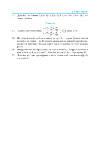 22 § 1. Цілі вирази
13. Доведіть, що вирази 0,3(а – 3) – 0,5(а – 1) і 0,2(а – 6) – 0,4(а – 2) є то-
тожно рівними.
Рівень 4
14. Знайдіть значення виразу якщо а = 5.
15. На першій полиці стоїть а книжок, на другій — утричі більше, ніж на
першій, а на третій — на 17 книжок менше, ніж на першій і другій поли-
цях разом. Запишіть у вигляді виразу кількість книжок на трьох полицях
разом.
16. Натуральне число а при діленні на 5 дає в остачі 4, а натуральне число b
при діленні на 4 дає в остачі 2. Доведіть, що число 4а + 5b не кратне 10.
17. Доведіть, що сума трицифрового числа і подвоєної суми його цифр ді-
литься на 3.
 
