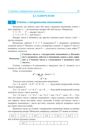 3. Степінь з натуральним показником 23
§ 2. ОДНОЧЛЕНИ
Нагадаємо, що добуток двох або трьох однакових множників, кожен з
яких дорівнює а, — це відповідно квадрат або куб числа а. Наприклад:
5 · 5 = 52
; 52
— квадрат числа 5;
5 · 5 · 5 = 53
; 53
— куб числа 5.
Квадрат числа 5 називають ще другим степенем цього числа, а куб —
третім степенем.
Відповідно добуток 5 · 5 · 5 · 5 позначають 54
і називають четвертим
степенем числа 5. Читають: «п’ять у четвертому степені». У виразі 54
число 5
називають основою степеня, число 4 — показником степеня, а весь вираз 54
називають степенем.
Степінь з основою а й показником п записують так: аn
, читають: «а в
степені п», або «n-й степінь числа а».
Отже, за означенням
, якщо n > 1,
а1
= а.
З’ясуємо знак степеня з натуральним показником.
1) а = 0, тоді 01
= 0, 02
= 0 · 0 = 0, ... — будь-який натуральний степінь
числа 0 дорівнює 0.
2) а > 0, тоді а1
= а > 0, а2
= аa > 0, ... — будь-який натуральний степінь
додатного числа є число додатне.
3) а < 0, тоді а1
= а < 0, а2
= аa > 0, а3
= аaa < 0, а4
= ааaa > 0, ... . Сте-
пінь від’ємного числа з парним показником є число додатне, оскільки добу-
ток парного числа від’ємних чисел додатний. Степінь від’ємного числа з
непарним показником є число від’ємне, оскільки добуток непарного числа
від’ємних чисел від’ємний.
Підносити числа до степеня з натуральним показником можна за допомо-
гою мікрокалькулятора. Обчислити, наприклад, значення 3,56
можна за схемою:
або за більш зручною схемою:
Означення
Степенем числа a з натуральним показником п, більшим
від 1, називають добуток п множників, кожен з яких дорів-
нює а. Степенем числа а з показником 1 називають саме
число а.
3,5 × 3,5 × 3,5 × 3,5 × 3,5 × 3,5 =
3,5 × = = = = =
 