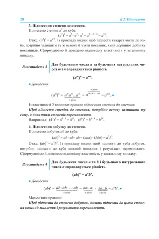 28 § 2. Одночлени
3. Піднесення степеня до степеня.
Піднесемо степінь а2
до куба:
(а2
)3
= а2
· а2
· а2
= а2 + 2 + 2
= а2·3
.
Отже, (а2
)3
= а2·3
. Із прикладу видно: щоб піднести квадрат числа до ку-
ба, потрібно залишити ту ж основу й узяти показник, який дорівнює добутку
показників. Сформулюємо й доведемо відповідну властивість у загальному
випадку.
(am
)n
= аmn
.
● Доведення.
(am
)n
= = = аmn
. ●
Із властивості 3 випливає правило піднесення степеня до степеня:
Щоб піднести степінь до степеня, потрібно основу залишити ту
саму, а показники степенів перемножити.
Наприклад: (43
)5
= 43 · 5
= 415
; (b6
)4
= b6 · 4
= b24
.
4. Піднесення добутку до степеня.
Піднесемо добуток аb до куба:
(аb)3
= аb · аb · аb = (аaa) · (bbb) = а3
b3
.
Отже, (аb)3
= а3
b3
. Із прикладу видно: щоб піднести до куба добуток,
потрібно піднести до куба кожний множник і результати перемножити.
Сформулюємо й доведемо відповідну властивість у загальному випадку.
(ab)n
= аn
bn
.
● Доведення.
(ab)n
= = · = аn
bn
. ●
Маємо таке правило:
Щоб піднести до степеня добуток, досить піднести до цього степе-
ня кожний множник і результати перемножити.
Властивість 3
Для будь-якого числа а та будь-яких натуральних чи-
сел m і n справджується рівність
Властивість 4
Для будь-яких чисел а та b і будь-якого натурального
числа n справджується рівність
 