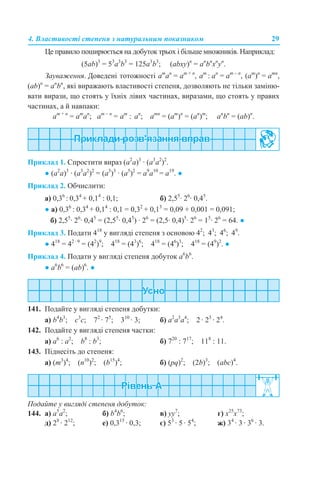 4. Властивості степеня з натуральним показником 29
Це правило поширюється на добуток трьох і більше множників. Наприклад:
(5ab)3
= 53
a3
b3
= 125a3
b3
; (abху)n
= an
bn
хn
уn
.
Зауваження. Доведені тотожності am
аn
= аm + n
, аm
: аn
= аm – n
, (am
)n
= аmn
,
(ab)n
= аn
bn
, які виражають властивості степеня, дозволяють не тільки заміню-
вати вирази, що стоять у їхніх лівих частинах, виразами, що стоять у правих
частинах, а й навпаки:
am + n
= аm
аn
; am – n
= аm
: аn
; аmn
= (am
)n
= (an
)m
; аn
bn
= (ab)n
.
Приклад 1. Спростити вираз (a2
а)3
· (a3
а2
)2
.
● (a2
а)3
· (a3
а2
)2
= (a3
)3
· (a5
)2
= а9
a10
= a19
. ●
Приклад 2. Обчислити:
а) 0,36
: 0,34
+ 0,14
: 0,1; б) 2,55
· 26
· 0,45
.
● а) 0,36
: 0,34
+ 0,14
: 0,1 = 0,32
+ 0,13
= 0,09 + 0,001 = 0,091;
б) 2,55
· 26
· 0,45
= (2,55
· 0,45
) · 26
= (2,5· 0,4)5
· 26
= 15
· 26
= 64. ●
Приклад 3. Подати 418
у вигляді степеня з основою 42
; 43
; 46
; 49
.
● 418
= 42 · 9
= (42
)9
; 418
= (43
)6
; 418
= (46
)3
; 418
= (49
)2
. ●
Приклад 4. Подати у вигляді степеня добуток а6
b6
.
● а6
b6
= (аb)6
. ●
141. Подайте у вигляді степеня добутки:
a) b4
b3
; c3
c; 72
· 75
; 310
· 3; б) a2
а3
а4
; 2 · 23
· 24
.
142. Подайте у вигляді степеня частки:
a) а6
: а2
; b8
: b3
; б) 720
: 717
; 118
: 11.
143. Піднесіть до степеня:
a) (m3
)4
; (n10
)2
; (b15
)4
; б) (pq)2
; (2b)3
; (abc)4
.
Подайте у вигляді степеня добуток:
144. a) a5
а2
; б) b4
b6
; в) yy7
; г) x25
x73
;
д) 28
· 212
; е) 0,315
· 0,3; є) 53
· 5 · 54
; ж) 34
· 3 · 36
· 3.
 