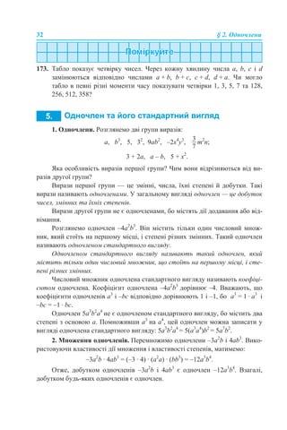 32 § 2. Одночлени
173. Табло показує четвірку чисел. Через кожну хвилину числа a, b, c і d
замінюються відповідно числами a + b, b + c, c + d, d + a. Чи могло
табло в певні різні моменти часу показувати четвірки 1, 3, 5, 7 та 128,
256, 512, 358?
1. Одночлени. Розглянемо дві групи виразів:
а, b3
, 5, 32
, 9аb2
, –2x4
y3
, m2
n;
3 + 2а, а – b, 5 + х2
.
Яка особливість виразів першої групи? Чим вони відрізняються від ви-
разів другої групи?
Вирази першої групи — це змінні, числа, їхні степені й добутки. Такі
вирази називають одночленами. У загальному вигляді одночлен — це добуток
чисел, змінних та їхніх степенів.
Вирази другої групи не є одночленами, бо містять дії додавання або від-
німання.
Розглянемо одночлен –4а2
b3
. Він містить тільки один числовий множ-
ник, який стоїть на першому місці, і степені різних змінних. Такий одночлен
називають одночленом стандартного вигляду.
Одночленом стандартного вигляду називають такий одночлен, який
містить тільки один числовий множник, що стоїть на першому місці, і сте-
пені різних змінних.
Числовий множник одночлена стандартного вигляду називають коефіці-
єнтом одночлена. Коефіцієнт одночлена –4а2
b3
дорівнює –4. Вважають, що
коефіцієнти одночленів а3
і –bс відповідно дорівнюють 1 і –1, бо а3
= 1 · а3
і
–bс = –1 · bс.
Одночлен 5а3
b2
а4
не є одночленом стандартного вигляду, бо містить два
степені з основою а. Помноживши а3
на а4
, цей одночлен можна записати у
вигляді одночлена стандартного вигляду: 5а3
b2
а4
= 5(а3
а4
)b2
= 5а7
b2
.
2. Множення одночленів. Перемножимо одночлени –3а2
b і 4аb3
. Вико-
ристовуючи властивості дії множення і властивості степенів, матимемо:
–3а2
b · 4аb3
= (–3 · 4) · (а2
а) · (bb3
) = –12а3
b4
.
Отже, добутком одночленів –3а2
b і 4аb3
є одночлен –12а3
b4
. Взагалі,
добутком будь-яких одночленів є одночлен.
 