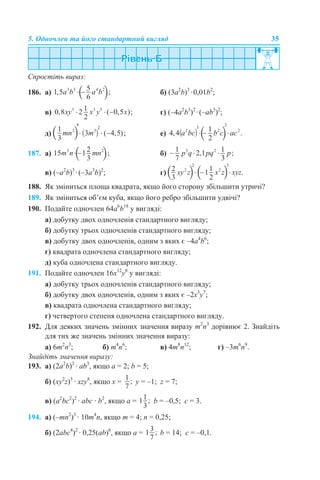 5. Одночлен та його стандартний вигляд 35
Спростіть вираз:
186. а) б) (3а2
b)3
·0,01b2
;
в) г) (–4a2
b3
)2
·(–ab3
)2
;
д) е)
187. а) б)
в) (–a2
b)3
·(–3a3
b)2
; г)
188. Як зміниться площа квадрата, якщо його сторону збільшити утричі?
189. Як зміниться об’єм куба, якщо його ребро збільшити удвічі?
190. Подайте одночлен 64a6
b18
у вигляді:
а) добутку двох одночленів стандартного вигляду;
б) добутку трьох одночленів стандартного вигляду;
в) добутку двох одночленів, одним з яких є –4a4
b6
;
г) квадрата одночлена стандартного вигляду;
д) куба одночлена стандартного вигляду.
191. Подайте одночлен 16x12
y8
у вигляді:
а) добутку трьох одночленів стандартного вигляду;
б) добутку двох одночленів, одним з яких є –2x3
y7
;
в) квадрата одночлена стандартного вигляду;
г) четвертого степеня одночлена стандартного вигляду.
192. Для деяких значень змінних значення виразу m2
n3
дорівнює 2. Знайдіть
для тих же значень змінних значення виразу:
а) 6m2
n3
; б) m4
n6
; в) 4m8
n12
; г) –3m6
n9
.
Знайдіть значення виразу:
193. а) (2а2
b)2
· аb3
, якщо а = 2; b = 5;
б) (xy2
z)3
· xzy8
, якщо x = y = –1; z = 7;
в) (a2
bc2
)2
· abc · b2
, якщо a = b = –0,5; c = 3.
194. а) (–mn2
)3
· 10m4
n, якщо m = 4; n = 0,25;
б) (2abc4
)2
· 0,25(ab)6
, якщо a = b = 14; c = –0,1.
 