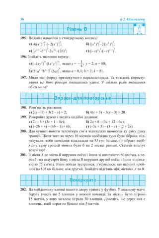 36 § 2. Одночлени
195. Подайте одночлен у стандартному вигляді:
a) б)
в) г)
196. Знайдіть значення виразу:
а) якщо х = у = 2; n = 80;
б) , якщо а = 0,1; b = 2; k = 51.
197. Мило має форму прямокутного паралелепіпеда. За тиждень користу-
вання всі його розміри зменшились удвічі. У скільки разів зменшився
об’єм мила?
198. Розв’яжіть рівняння:
а) 2(х – 1) + 3(2 – х) = 2; б) 4(x + 3) – 3(x – 3) = 20.
199. Розкрийте дужки і зведіть подібні доданки:
а) 7с – 5 + (3с + 1 – 8с); б) 2а + 8 – (3а + 12 – 6а);
в) (–2b + 4) – (4b – 1) + 6b; г) (–3x + 5) – (3 – x) – (2 + 2x).
200. Для купівлі нового телевізора сім’я відкладала щомісяця ту саму суму
грошей. Після того як через 10 місяців необхідна сума була зібрана, під-
рахували: якби щомісяця відкладали на 35 грн більше, то зібрати необ-
хідну суму грошей можна було б на 2 місяці раніше. Скільки коштує
телевізор?
201. З міста А до міста В вирушив поїзд і йшов зі швидкістю 60 км/год, а че-
рез 3 год назустріч йому з міста В вирушив другий поїзд і йшов зі швид-
кістю 75 км/год. Коли поїзди зустрілися, з’ясувалося, що перший прой-
шов на 105 км більше, ніж другий. Знайдіть відстань між містами А та В.
202. На майданчику хлопці нашого двору грають у футбол. У кожному матчі
беруть участь по 5 хлопців у кожній команді. За місяць було зіграно
15 матчів, у яких загалом зіграли 30 хлопців. Доведіть, що серед них є
хлопець, який зіграв не більше ніж 5 матчів.
 