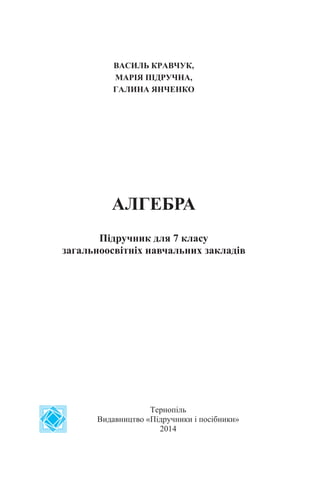ВАСИЛЬ КРАВЧУК,
МАРІЯ ПІДРУЧНА,
ГАЛИНА ЯНЧЕНКО
АЛГЕБРА
Підручник для 7 класу
загальноосвітніх навчальних закладів
Тернопіль
Видавництво «Підручники і посібники»
2014
 