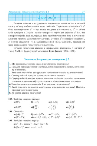 Запитання і вправи для повторення § 2 37
Поняття степеня з натуральним показником виникло ще в античні
часи у зв’язку з обчисленням площ і об’ємів. Тлумачення степенів а2
і а3
було геометричним: а2
— це площа квадрата зі стороною а, а3
— об’єм
куба з ребром а. Звідси і назви «квадрат» і «куб» для степенів а2
і а3
, які
використовують досі. Щоправда, така геометрична прив’язка в ті часи по-
служила гальмом для розвитку алгебри. Степені а4
(«квадрато-квадрат»),
а5
(«кубо-квадрат») і т. д. залишалися ніби «поза законом», оскільки не
мали відповідного геометричного підґрунтя.
Сучасне позначення степеня з натуральним показником у вигляді ап
увів у XVII ст. французький математик Рене Декарт (1596–1650).
Запитання і вправи для повторення § 2
203. Знайдіть значення степеня:
а) 104
; б) (–3)6
; в) (–0,5)3
; г) (–2,4)3
;
д) 1,024
; е) є) ж)
204. Обчисліть:
а) (–4) · 24
; б) (–4) · (–24
); в) 52
· (–2)3
; г) 53
· (–63
);
д) (72
– 32
)2
; е) (–4 · 1,5 + 8)5
; є) 28
+ (–2)5
; ж) (–0,125 · 23
)15
.
205. Знайдіть значення виразу:
а) а4
– 81, якщо а = –3; а = 0; а = 3;
б) (2х – 3)3
, якщо х = –1; х = 3.
1. Що називають степенем числа з натуральним показником?
2. Наведіть приклад степеня з натуральним показником та назвіть його осно-
ву й показник.
3. Який знак має степінь з натуральним показником залежно від знака основи?
4. Сформулюйте й доведіть основну властивість степеня.
5. Сформулюйте й доведіть правила множення та ділення степенів з однаковими
основами, піднесення добутку до степеня та піднесення степеня до степеня.
6. Наведіть приклади одночленів. З чого складається одночлен?
7. Який одночлен називають одночленом стандартного вигляду? Наведіть
приклад такого одночлена.
8. Як знайти степінь одночлена?
 
