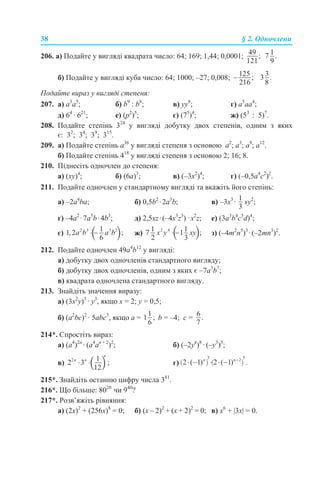 38 § 2. Одночлени
206. а) Подайте у вигляді квадрата число: 64; 169; 1,44; 0,0001;
б) Подайте у вигляді куба число: 64; 1000; –27; 0,008;
Подайте вираз у вигляді степеня:
207. a) a3
а5
; б) b9
: b8
; в) yy8
; г) a5
aa4
;
д) 64
· 621
; е) (p2
)5
; є) (75
)4
; ж) (53
: 5)7
.
208. Подайте степінь 324
у вигляді добутку двох степенів, одним з яких
є: 32
; 34
; 39
; 315
.
209. а) Подайте степінь а36
у вигляді степеня з основою а2
; а3
; а9
; а12
.
б) Подайте степінь 418
у вигляді степеня з основою 2; 16; 8.
210. Піднесіть одночлен до степеня:
а) (ху)4
; б) (6а)3
; в) (–3x2
)4
; г) (–0,5a4
с2
)2
.
211. Подайте одночлен у стандартному вигляді та вкажіть його степінь:
a) –2a4
ba; б) 0,5b2
·2а3
b; в) –3x3
· xy2
;
г) –4a2
·7а5
b·4b3
; д) 2,5xz·(–4x3
z3
) ·x2
z; е) (3a3
b4
c5
d)4
;
є) ж) з) (–4m2
n5
)3
·(–2mn3
)2
.
212. Подайте одночлен 49a4
b12
у вигляді:
а) добутку двох одночленів стандартного вигляду;
б) добутку двох одночленів, одним з яких є –7a3
b7
;
в) квадрата одночлена стандартного вигляду.
213. Знайдіть значення виразу:
а) (3х2
у)3
· у3
, якщо х = 2; у = 0,5;
б) (a2
bc)2
· 5abc3
, якщо a = b = –4; c =
214*. Спростіть вираз:
а) (a4
)2n
· (a4
an + 2
)2
; б) (–2yk
)8
· (–y3
)5
;
в) г)
215*. Знайдіть останню цифру числа 381
.
216*. Що більше: 8020
чи 940
?
217*. Розв’яжіть рівняння:
а) (2х)2
+ (256х)8
= 0; б) (х – 2)2
+ (х + 2)2
= 0; в) х6
+ |3х| = 0.
 