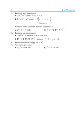 40 § 2. Одночлени
13. Знайдіть значення виразу:
а) (а4
с2
)2
· с4
, якщо а = 4; с = –0,5;
б) 2(x2
yz3
)2
· x2
y2
, якщо x = y = –2; z =
Рівень 4
14. Запишіть вираз у вигляді степеня з основою 2:
а) б)
15. Знайдіть значення виразу:
а) (8m3
n2
)2
· n2
, якщо m = 20; n = –0,025;
б) якщо а = b = k = 18.
16. Знайдіть останню цифру числа 445
.
17. Розв’яжіть рівняння:
а) (4х)4
+ (–8х)8
= 0; б) х2
+ |2х – 1| = 0.
 