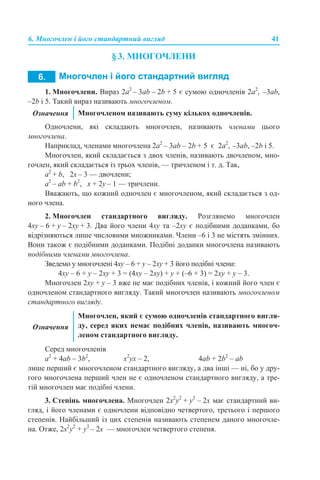 6. Многочлен і його стандартний вигляд 41
§ 3. МНОГОЧЛЕНИ
1. Многочлени. Вираз 2а2
– 3аb – 2b + 5 є сумою одночленів 2а2
, –3аb,
–2b і 5. Такий вираз називають многочленом.
Одночлени, які складають многочлен, називають членами цього
многочлена.
Наприклад, членами многочлена 2а2
– 3аb – 2b + 5 є 2а2
, –3аb, –2b і 5.
Многочлен, який складається з двох членів, називають двочленом, мно-
гочлен, який складається із трьох членів, — тричленом і т. д. Так,
а2
+ b, 2х – 3 — двочлени;
а2
– аb + b2
, x + 2y – 1 — тричлени.
Вважають, що кожний одночлен є многочленом, який складається з од-
ного члена.
2. Многочлен стандартного вигляду. Розглянемо многочлен
4xy – 6 + y – 2xy + 3. Два його члени 4xy та –2xy є подібними доданками, бо
відрізняються лише числовими множниками. Члени –6 і 3 не містять змінних.
Вони також є подібними доданками. Подібні доданки многочлена називають
подібними членами многочлена.
Зведемо у многочлені 4xy – 6 + y – 2xy + 3 його подібні члени:
4xy – 6 + y – 2xy + 3 = (4xy – 2xy) + y + (–6 + 3) = 2xy + y – 3.
Многочлен 2xy + y – 3 вже не має подібних членів, і кожний його член є
одночленом стандартного вигляду. Такий многочлен називають многочленом
стандартного вигляду.
Серед многочленів
а2
+ 4аb – 3b2
, x2
yx – 2, 4аb + 2b2
– аb
лише перший є многочленом стандартного вигляду, а два інші — ні, бо у дру-
гого многочлена перший член не є одночленом стандартного вигляду, а тре-
тій многочлен має подібні члени.
3. Степінь многочлена. Многочлен 2x2
y2
+ y3
– 2x має стандартний ви-
гляд, і його членами є одночлени відповідно четвертого, третього і першого
степенів. Найбільший із цих степенів називають степенем даного многочле-
на. Отже, 2x2
y2
+ y3
– 2x — многочлен четвертого степеня.
Означення Многочленом називають суму кількох одночленів.
Означення
Многочлен, який є сумою одночленів стандартного вигля-
ду, серед яких немає подібних членів, називають многоч-
леном стандартного вигляду.
 