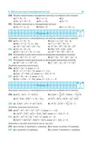 6. Многочлен і його стандартний вигляд 43
220. Назвіть многочлени стандартного вигляду та знайдіть їхні степені:
а) с2
+ 4с – 2; б) x + y + 1; в) х;
г) 6a – a2
+ 5a + 2; д) 4y – y·2y; е) bс + 3.
221. Подайте многочлен у стандартному вигляді:
а) 4а + 3 + а – 2; б) 2аba + 3; в) x + y + 2x – y.
Запишіть многочлен у стандартному вигляді та знайдіть його степінь:
222. а) 3х – 2 + 2х – 5; б) 1,2а + а + 3,5 – 2а – 4;
в) 4m + 3 + n – 3 – n + 2m; г) x2
+ x + 2x2
– 3x + 3;
д) –3а3
+ 5а2
–5а3
– 3а2
+7а; е) –b2
·5b – 3b3
+ 2b· 3b – 2b2
.
223. а) 5а + 6 – 3а – 4; б) 10k + 5,5 – 2,5k – 4,5k;
в) 2x2
+ 3x + x2
– 3x – 3 + 2x; г) –2b3
+ 3b + 2b2
– 3b3
+ b.
224. Розташуйте члени многочлена за спаданням показників степенів:
а) 5x – 4х3
+ 5 + х2
– 3x4
; б) 3а6
+ 5а – 7а2
– 2а4
– 2а7
– 4.
225. Розташуйте члени многочлена за зростанням показників степенів:
а) 6b3
+ 2b – 1 + 3b4
+ b2
; б) x5
+ 2x6
– 3x – 3x4
+ 2 + 8x8
.
Знайдіть значення многочлена:
226. а) 2а2
+ 3а – 2, якщо а = 2;
б) 3x – х2
+ 1 + 2х2
– 3x, якщо x = –1,1;
в) 5ab – а2
+ 4ab + а2
, якщо a = –0,5; b = 4.
227. а) 4x2
+ 9x – 4x + 2, якщо x = 2;
б) 2bc + 2,5bc – 3 – 5bc, якщо b = 1,5; c = –4.
Запишіть многочлен у стандартному вигляді та знайдіть його степінь:
228. а) 4x2
y – 6х2
y – 3 + 0,3x2
y; б) 1,2abc + а2
b – 0,8abc – а2
b;
в) 3x2
·0,4x – 0,9x3
+ x· 4y – 2xy; г) 7a5
b – 4b5
a + 8а5
b – 3а5
–5аb5
.
229. а) –3,5аb – а2
b + 3+аb + 3а2
b; б) –5c3
d –2c2
dс + c3
d – 1.
Знайдіть значення многочлена:
230. а) 6х4
– 4x2
– 8x4
+ 3x2
+ 2x4
+ 1, якщо x = –1,2;
б) –4a2
b3
+ 7ab3
– ab3
a + b2
ab– 8ab3
, якщо a = –0,5; b = 2.
231. а) 3a7
– 3a4
+ 6 – 4a7
+ 5a4
+ a7
, якщо a = –3;
б) 2m4
n2
+ 4m2
n2
m2
– 8nm4
n + 4m2
n, якщо m = –0,5; n = 4.
Запишіть у вигляді многочлена число, яке має:
232. а) а сотень, b десятків і с одиниць; б) m тисяч, n сотень і k одиниць.
233. а) а десятків і b одиниць; б) а тисяч, b десятків і с одиниць.
 
