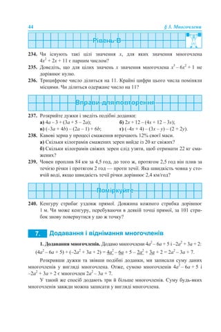 44 § 3. Многочлени
234. Чи існують такі цілі значення х, для яких значення многочлена
4x2
+ 2x + 11 є парним числом?
235. Доведіть, що для цілих значень х значення многочлена x5
– 6x2
+ 1 не
дорівнює нулю.
236. Трицифрове число ділиться на 11. Крайні цифри цього числа поміняли
місцями. Чи ділиться одержане число на 11?
237. Розкрийте дужки і зведіть подібні доданки:
а) 4a – 3 + (3a + 5 – 2a); б) 2x + 12 – (4x + 12 – 3x);
в) (–3a + 4b) – (2a – 1) + 6b; г) (–4x + 4) – (3x – y) – (2 + 2y).
238. Кавові зерна у процесі смаження втрачають 12% своєї маси.
а) Скільки кілограмів смажених зерен вийде із 20 кг свіжих?
б) Скільки кілограмів свіжих зерен слід узяти, щоб отримати 22 кг сма-
жених?
239. Човен проплив 84 км за 4,5 год, до того ж, протягом 2,5 год він плив за
течією річки i протягом 2 год — проти течії. Яка швидкість човна у сто-
ячій воді, якщо швидкість течії річки дорівнює 2,4 км/год?
240. Кенгуру стрибає уздовж прямої. Довжина кожного стрибка дорівнює
1 м. Чи може кенгуру, перебуваючи в деякій точці прямої, за 101 стри-
бок знову повернутися у цю ж точку?
1. Додавання многочленів. Додамо многочлени 4а2
– 6а + 5 і –2а2
+ 3а + 2:
(4а2
– 6а + 5) + (–2а2
+ 3а + 2) = 4а2
– 6а + 5 – 2а2
+ 3а + 2 = 2а2
– 3а + 7.
Розкривши дужки та звівши подібні доданки, ми записали суму даних
многочленів у вигляді многочлена. Отже, сумою многочленів 4а2
– 6а + 5 і
–2а2
+ 3а + 2 є многочлен 2а2
– 3а + 7.
У такий же спосіб додають три й більше многочленів. Суму будь-яких
многочленів завжди можна записати у вигляді многочлена.
 