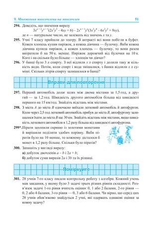 9. Множення многочлена на многочлен 51
294. Доведіть, що значення виразу
3xn + 2
уn + 1
(2x2
у3
– 4xу + 6) – 2xn + 1
уn
(3x3
у4
– 6x2
у2
+ 9ху),
де n — натуральне число, не залежать від значень x та у.
295. Учні 7 класу прийшли до театру. В антракті всі вони побігли в буфет.
Кожен хлопець купив пиріжок, а кожна дівчина — булочку. Якби кожна
дівчина купила пиріжок, а кожен хлопець — булочку, то вони разом
витратили б на 50 к. менше. Пиріжок дорожчий від булочки на 10 к.
Кого і на скільки було більше — хлопців чи дівчат?
296. У банці було 3 л спирту. З неї відлили х л спирту і долили таку ж кіль-
кість води. Потім, коли спирт і вода змішалися, з банки відлили х л су-
міші. Скільки літрів спирту залишилося в банці?
297. Перший автомобіль долає шлях між двома містами за 1,5 год, а дру-
гий — за 1,2 год. Швидкість другого автомобіля більша від швидкості
першого на 15 км/год. Знайдіть відстань між містами.
298. З міста А до міста В одночасно виїхали легковий автомобіль й автофургон.
Коли через 2,5 год легковий автомобіль прибув до міста В, автофургону зали-
шалося їхати до міста В ще 30 км. Знайдіть відстань між містами, якщо швид-
кість легкового автомобіля в 1,2 разу більша від швидкості автофургона.
300. Запишіть у вигляді виразу:
а) добуток двочленів a – b і 2a + b;
б) добуток суми виразів 2a і 3b та їх різниці.
301. 28 учнів 7-го класу писали контрольну роботу з алгебри. Кожний учень
мав завдання, у якому було 3 задачі трьох різних рівнів складності. Роз-
в’язок задачі 1-го рівня вчитель оцінює 0, 1 або 2 балами, 2-го рівня —
0, 2 або 4 балами, 3-го рівня — 0, 3 або 6 балами. Чи вірно, що серед цих
28 учнів обов’язково знайдуться 2 учні, які одержать однакові оцінки за
кожну задачу?
299*.Пірати захопили скриню із золотими монетами
й вирішили поділити здобич порівну. Якби пі-
ратів було на 10 менше, то кожному дісталося б
монет в 1,2 разу більше. Скільки було піратів?
 